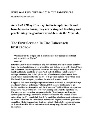 JESUS WAS PREACHED DAILY IN THE TABERNACLE
EDITED BY GLENN PEASE
Acts 5:42 42Dayafter day, in the temple courts and
from house to house, they never stopped teaching and
proclaimingthe good news that Jesus is the Messiah.
The First Sermon In The Tabernacle
BY SPURGEON
“And daily in the temple and in every house, they ceasednot to teach
and preachJesus Christ.”
Acts 5:42
I DO not know whether there are any persons here present who can contrive
to put themselves into my present position and feelmy present feelings. If they
can effectthat, they will give me credit for meaning what I say when I declare
that I feeltotally unable to preach. And, indeed, I think I shall scarcely
attempt a sermon, but rather give a sort of declarationof the truths from
which future sermons shall be made. I will give you bullion rather than coin.
The brook from the quarry and not the statue from the chisel.
It appears that the one subject upon which men preached in the apostolic age
was Jesus Christ. The tendency of man, if left alone is continually to go
further and further from God and the Church of God itself is no exception to
the generalrule. For the first few years during and after the apostolic era,
Christ Jesus was preachedbut gradually the Church departed from the
central point and beganrather to preachceremonials and church offices
rather than the Personof their Lord. So has it been in these modern times–we
also have fallen into the same error, at leastto a degree–andhave gone from
preaching Christ to preaching doctrines about Christ, inferences which may
be drawn from His life, or definitions which may be gatheredfrom His
discourses.
 