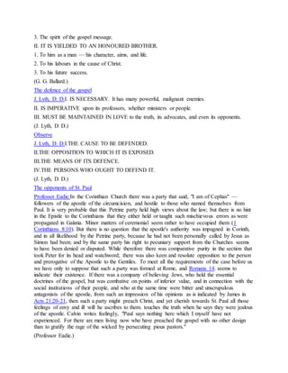 3. The spirit of the gospel message.
II. IT IS YIELDED TO AN HONOURED BROTHER.
1. To him as a man — his character, aims, and life.
2. To his labours in the cause of Christ.
3. To his future success.
(G. G. Ballard.)
The defence of the gospel
J. Lyth, D. D.I. IS NECESSARY. It has many powerful, malignant enemies.
II. IS IMPERATIVE upon its professors, whether ministers or people.
III. MUST BE MAINTAINED IN LOVE to the truth, its advocates, and even its opponents.
(J. Lyth, D. D.)
Observe
J. Lyth, D. D.I.THE CAUSE TO BE DEFENDED.
II.THE OPPOSITION TO WHICH IT IS EXPOSED.
III.THE MEANS OF ITS DEFENCE.
IV.THE PERSONS WHO OUGHT TO DEFEND IT.
(J. Lyth, D. D.)
The opponents of St. Paul
Professor Eadie.In the Corinthian Church there was a party that said, "I am of Cephas" —
followers of the apostle of the circumcision, and hostile to those who named themselves from
Paul. It is very probable that this Petrine party held high views about the law; but there is no hint
in the Epistle to the Corinthians that they either held or taught such mischievous errors as were
propagated in Galatia. Minor matters of ceremonial seem rather to have occupied them (1
Corinthians 8:10). But there is no question that the apostle's authority was impugned in Corinth,
and in all likelihood by the Petrine party, because he had not been personally called by Jesus as
Simon had been; and by the same party his right to pecuniary support from the Churches seems
to have been denied or disputed. While therefore there was comparative purity in the section that
took Peter for its head and watchword; there was also keen and resolute opposition to the person
and prerogative of the Apostle to the Gentiles. To meet all the requirements of the case before us
we have only to suppose that such a party was formed at Rome, and Romans 14. seems to
indicate their existence. If there was a company of believing Jews, who held the essential
doctrines of the gospel, but was combative on points of inferior value, and in connection with the
social institutions of their people, and who at the same time were bitter and unscrupulous
antagonists of the apostle, from such an impression of his opinions as is indicated by James in
Acts 21:20-21, then such a party might preach Christ, and yet cherish towards St. Paul all those
feelings of envy and ill will he ascribes to them. touches the truth when he says they were jealous
of the apostle. Calvin writes feelingly, "Paul says nothing here which I myself have not
experienced. For there are men living now who have preached the gospel with no other design
than to gratify the rage of the wicked by persecuting pious pastors."
(Professor Eadie.)
 