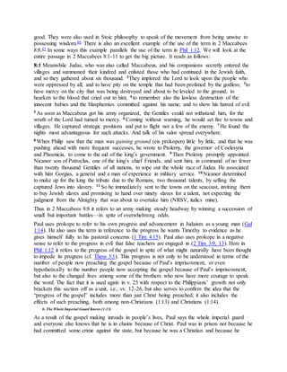 good. They were also used in Stoic philosophy to speak of the movement from being unwise to
possessing wisdom.46 There is also an excellent example of the use of the term in 2 Maccabees
8:8.47 In some ways this example parallels the use of the term in Phil 1:12. We will look at the
entire passage in 2 Maccabees 8:1-11 to get the big picture. It reads as follows:
8:1 Meanwhile Judas, who was also called Maccabeus, and his companions secretly entered the
villages and summoned their kindred and enlisted those who had continued in the Jewish faith,
and so they gathered about six thousand. 2They implored the Lord to look upon the people who
were oppressed by all; and to have pity on the temple that had been profaned by the godless; 3to
have mercy on the city that was being destroyed and about to be leveled to the ground; to
hearken to the blood that cried out to him; 4 to remember also the lawless destruction of the
innocent babies and the blasphemies committed against his name; and to show his hatred of evil.
5 As soon as Maccabeus got his army organized, the Gentiles could not withstand him, for the
wrath of the Lord had turned to mercy. 6 Coming without warning, he would set fire to towns and
villages. He captured strategic positions and put to flight not a few of the enemy. 7 He found the
nights most advantageous for such attacks. And talk of his valor spread everywhere.
8 When Philip saw that the man was gaining ground (eis prokopen) little by little, and that he was
pushing ahead with more frequent successes, he wrote to Ptolemy, the governor of Coelesyria
and Phoenicia, to come to the aid of the king’s government. 9 Then Ptolemy promptly appointed
Nicanor son of Patroclus, one of the king’s chief Friends, and sent him, in command of no fewer
than twenty thousand Gentiles of all nations, to wipe out the whole race of Judea. He associated
with him Gorgias, a general and a man of experience in military service. 10 Nicanor determined
to make up for the king the tribute due to the Romans, two thousand talents, by selling the
captured Jews into slavery. 11 So he immediately sent to the towns on the seacoast, inviting them
to buy Jewish slaves and promising to hand over ninety slaves for a talent, not expecting the
judgment from the Almighty that was about to overtake him (NRSV, italics mine).
Thus in 2 Maccabees 8:8 it refers to an army making steady headway by winning a succession of
small but important battles—in spite of overwhelming odds.
Paul uses prokope to refer to his own progress and advancement in Judaism as a young man (Gal
1:14). He also uses the term in reference to the progress he wants Timothy to evidence as he
gives himself fully to his pastoral concerns (1 Tim 4:15). Paul also uses prokope in a negative
sense to refer to the progress in evil that false teachers are engaged in (2 Tim 3:9, 13). Here in
Phil 1:12 it refers to the progress of the gospel in spite of what might naturally have been thought
to impede its progress (cf. Thess 3:1). This progress is not only to be understood in terms of the
number of people now preaching the gospel because of Paul’s imprisonment, or even
hypothetically to the number people now accepting the gospel because of Paul’s imprisonment,
but also to the changed lives among some of the brothers who now have more courage to speak
the word. The fact that it is used again in v. 25 with respect to the Philippians’ growth not only
brackets this section off as a unit, i.e., vv. 12-26, but also serves to confirm the idea that the
“progress of the gospel” includes more than just Christ being preached; it also includes the
effects of such preaching, both among non-Christians (1:13) and Christians (1:14).
b. The Whole Imperial Guard Knows (1:13)
As a result of the gospel making inroads in people’s lives, Paul says the whole imperial guard
and everyone else knows that he is in chains because of Christ. Paul was in prison not because he
had committed some crime against the state, but because he was a Christian and because he
 