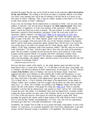 preached the gospel. But this may not be all that he means by the expression that I am in prison
for the sake of Christ. The wording in the Greek text makes it somewhat difficult to be certain
as to Paul’s exact meaning here, but he may be referring to the fact that he is in prison as one
who shares in Christ’s sufferings. Thus, it may be a similar meaning to that found in 3:10 where
he talks about sharing in Christ’s sufferings.48
In any event, the knowledge that his imprisonment is connected to Christ—and not some crime,
political or otherwise—has become known throughout the whole imperial guard. There have
been a number of suggestions as to the exact meaning of this expression, “whole imperial
guard,” read in the Greek text as holo to praitorio. The term praitorio is a Latin loanword (from
praetorium) attested in Greek inscriptions and papyri. In time the word came to refer to a
“governor’s official residence” (see Matt 27:27; Mark 15:16; John 18:28, 33; 19:9; Acts
23:35).49 O’Brien lists four meanings typically suggested, all of which also impact upon the
place of origin of the letter. The “whole imperial guard” could refer to: (1) the emperor’s palace.
But there is no example of the term used in this way; (2) the “barracks attached to the imperial
palace” and the small group of praetorian guards stationed there. But the term is not used in this
way and the space is too small to be equated with the “whole imperial guard” with its 9000
soldiers; (3) the “large permanent camp of the praetorian soldiers.” But this camp was not known
as the “praetorium.” (4) “men,” and not a place, that is, those men who made up the praetorian
guard. This last solution is perhaps the best because the term is used extensively in this manner
in papyri and the personal referent is in keeping with Paul’s subsequent comment about
“everyone else” which is also personal.50 The reference to everyone else probably refers to
others who had dealings with imperial affairs and had occasion to be in Rome and learn that Paul
was in prison for preaching Christ.51
c. Other Brothers Speak the Word (1:14)
Paul says that those outside of the church, i.e., the whole imperial guard and others too, had
heard about Christ as a result of his “chains” (v. 13). But there were also those on the inside, that
is, Christians who had been affected by Paul’s imprisonment for the gospel (v. 14). The reference
to most of the brothers refers to Christians who were in the Roman church. Some have
suggested that these were Christians in other churches like Corinth and Thessalonica, or even
Philippi. The latter of these interpretations, namely, Philippi, is a most unnatural reading of the
text. Since Paul refers to the impact of his imprisonment upon the imperial guard in Rome (v.
13), it is likely that in v. 14 he is referring to the impact of his imprisonment on the church in
Philippi. Further, there is nothing in the text to suggest that he means any other place other than
where he is—i.e., Rome. He is certainly not referring to the Philippian church since they had
shared with him in the ministry of the gospel for a long time (Phil 1:5-8). What is somewhat
lamentable is the fact that his imprisonment only spurred on “most” and not “all” of the brothers
to speak the word. And, further, it is lamentable that it took the imprisonment of another brother
to bring this about, and that even then some of the Christians did not do it with proper motivation
(1:15-18a). In the end, however, Paul rejoices for at least the gospel is going forth. Those
preaching the gospel in this manner stand in sharp contrast to the solid character found in Christ
(2:6-11), and men like Timothy and Epaphroditus (2:19-30)—men who were not opportunistic,
but instead gave their lives to the faith and furtherance of the gospel.
Nonetheless, the example Paul set while he was in prison had made a deep impact on most of the
brothers. As I said above, it is somewhat lamentable that it took Paul’s imprisonment to get them
moving, but their increased courage is nonetheless to be applauded. This elevated courage,
 