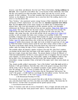 however, came firstly and ultimately from the Lord: “Most of the brothers, having confidence in
the Lord…dare to speak the word without fear.” It was because of their relationship with Christ
that they were spurred on to share the gospel. Paul’s chains were only the occasion, not the
grounds, for their confidence. We too must remember that God can use the present situation to
motivate us, but ultimately that motivation has to come from him if the resulting deed is to be
done in a way that pleases him.
These “brothers,” who experienced greater courage because of their relationship with the Lord
and because of Paul’s imprisonment, now more than ever, dare[d] to speak the word without
fear. The term dared means to have moral courage to act without fear of embarrassment or
physical harm. After Jesus had responded to all their questions and they were thoroughly
embarrassed, the Pharisees did not dare ask Jesus any more questions (Matt 22:46; Mark 12:34;
Luke 20:40). That is, they didn’t have the moral courage. At bottom they were cowards who
could not take the chance that their world might get messed up with some new facts. The
disciples, after seeing Jesus alive, did not dare ask him who he was (John 21:12). Mark 15:43
provides us with an example that relates more to daring to do something in spite of the
probability of physical harm. In this passage Mark describes the courage of Joseph of Arimathea
who dared to ask Pilate for the body of Jesus in spite of (the possibility of) the threat to his life.
Further, Acts 7:32 speaks about Moses who, in holy fear, did not dare to look at the Lord and
Romans 5:7 speaks about someone who might dare to die on behalf of a good man (cf. also Jude
9). When the brothers in Rome dared to speak the word, there existed a threat to them as well.
The threat to the Roman church and the reason they feared may well be due to certain political
realities under foot during the reign of Nero. Commenting on this, Fee says:
This probably reflects the historical situation in Rome in the early 60s, when Nero’s madness
was peaking and the church there had begun to fall under suspicion, as Nero’s program against
them just a couple of years later bears witness. The present situation in Rome for followers of
Christ had (understandably) led them to a more quiescent form of evangelism than was usual for
early Christians. For good reasons, then, Paul joyfully explains to the Philippian believers that
the net effect of his own imprisonment has been to give their Roman brothers and sisters
extraordinary courage to proclaim Christ, at the heart of the empire itself, where storm clouds are
brewing.52
Thus, despite possible political repercussions “most of the brothers” spoke the word and did so
fearlessly (=with great boldness). Paul often times refers to the gospel or message about Christ
and his saving work as “the word.” It is translated accurately in many modern versions by the
term “the message” (e.g. NIV). Verse 15 confirms that “the word” = “the gospel” or “the
message about Christ.” In 1 Thess 1:6 Paul rejoices that the Thessalonians had received “the
word” (=the gospel, v. 5) with much joy even though they had suffered severely. Paul also refers
to “the mystery about Christ” as “the word” (Col 4:3; see also Gal 6:6).
2. The Motivationsfor Preaching (1:15-18a)
Not everyone who was spurred on to preach Christ did so with the best of motivations. To be
sure, some did preach Christ out of love, but others out of selfish ambition. The bottom line for
Paul, however, was that Christ was preached and the apostle rejoiced in that.
a. A General Statement about the Preaching(1:15)
Verses 15-18a form a unit with an inclusio (“bookends”), that is, it begins and ends on the same
note: In v. 15 Paul says that “some preach Christ” and in v. 18a he speaks about the fact that
 