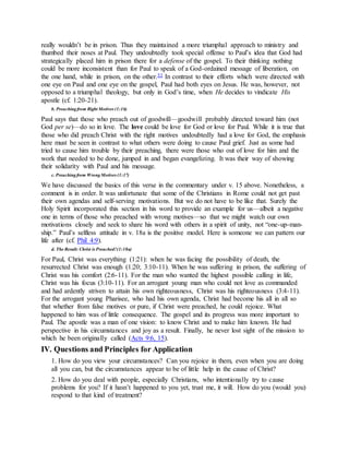 really wouldn’t be in prison. Thus they maintained a more triumphal approach to ministry and
thumbed their noses at Paul. They undoubtedly took special offense to Paul’s idea that God had
strategically placed him in prison there for a defense of the gospel. To their thinking nothing
could be more inconsistent than for Paul to speak of a God-ordained message of liberation, on
the one hand, while in prison, on the other.53 In contrast to their efforts which were directed with
one eye on Paul and one eye on the gospel, Paul had both eyes on Jesus. He was, however, not
opposed to a triumphal theology, but only in God’s time, when He decides to vindicate His
apostle (cf. 1:20-21).
b. Preachingfrom Right Motives (1:16)
Paul says that those who preach out of goodwill—goodwill probably directed toward him (not
God per se)—do so in love. The love could be love for God or love for Paul. While it is true that
those who did preach Christ with the right motives undoubtedly had a love for God, the emphasis
here must be seen in contrast to what others were doing to cause Paul grief. Just as some had
tried to cause him trouble by their preaching, there were those who out of love for him and the
work that needed to be done, jumped in and began evangelizing. It was their way of showing
their solidarity with Paul and his message.
c. Preachingfrom WrongMotives (1:17)
We have discussed the basics of this verse in the commentary under v. 15 above. Nonetheless, a
comment is in order. It was unfortunate that some of the Christians in Rome could not get past
their own agendas and self-serving motivations. But we do not have to be like that. Surely the
Holy Spirit incorporated this section in his word to provide an example for us—albeit a negative
one in terms of those who preached with wrong motives—so that we might watch our own
motivations closely and seek to share his word with others in a spirit of unity, not “one-up-man-
ship.” Paul’s selfless attitude in v. 18a is the positive model. Here is someone we can pattern our
life after (cf. Phil 4:9).
d. The Result: Christ is Preached!(1:18a)
For Paul, Christ was everything (1:21): when he was facing the possibility of death, the
resurrected Christ was enough (1:20; 3:10-11). When he was suffering in prison, the suffering of
Christ was his comfort (2:6-11). For the man who wanted the highest possible calling in life,
Christ was his focus (3:10-11). For an arrogant young man who could not love as commanded
and had ardently striven to attain his own righteousness, Christ was his righteousness (3:4-11).
For the arrogant young Pharisee, who had his own agenda, Christ had become his all in all so
that whether from false motives or pure, if Christ were preached, he could rejoice. What
happened to him was of little consequence. The gospel and its progress was more important to
Paul. The apostle was a man of one vision: to know Christ and to make him known. He had
perspective in his circumstances and joy as a result. Finally, he never lost sight of the mission to
which he been originally called (Acts 9:6, 15).
IV. Questions and Principles for Application
1. How do you view your circumstances? Can you rejoice in them, even when you are doing
all you can, but the circumstances appear to be of little help in the cause of Christ?
2. How do you deal with people, especially Christians, who intentionally try to cause
problems for you? If it hasn’t happened to you yet, trust me, it will. How do you (would you)
respond to that kind of treatment?
 