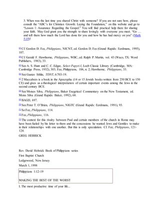 3. When was the last time you shared Christ with someone? If you are not sure how, please
consult the “ABC’s for Christian Growth: Laying the Foundation,” on this website and go to
“Lesson 1: Assurance Regarding the Gospel.” You will find practical help there for sharing
your faith. May God grant you the strength to share lovingly with everyone you meet. “Go …
and tell them how much the Lord has done for you and how he has had mercy on you” (Mark
5:19)!
43 Cf. Gordon D. Fee, Philippians, NICNT, ed. Gordon D. Fee (Grand Rapids: Eerdmans, 1995),
107.
44 Cf. Gerald F. Hawthorne, Philippians, WBC, ed. Ralph P. Martin, vol. 43 (Waco, TX: Word
Publishers, 1983), 33.
45 See A. S. Hunt and C. C. Edgar, Select Papyri I, Loeb Classic Library (Cambridge, MA:
Cambridge Press, 1932), 303; Fee, Philippians, 106, n. 2; Hawthorne, Philippians, 33.
46 See Gustav Sthlin, TDNT, 6:703-19.
47 2 Maccabees is a book in the Apocrypha (14 or 15 Jewish books written from 250 BCE to 150
CE) and gives us a theological interpretation of certain important events among the Jews in the
second century BCE.
48 See Moises Silva, Philippians, Baker Exegetical Commentary on the New Testament, ed.
Moiss Silva (Grand Rapids: Baker, 1992), 68.
49 BAGD, 697.
50 See Peter T. O’Brien, Philippians, NIGTC (Grand Rapids: Eerdmans, 1991), 93.
51 So Fee, Philippians, 114.
52 Fee, Philippians, 116.
53 The context for this rivalry between Paul and certain members of the church in Rome may
have been fueled by his letter to them and the concessions he wanted Jews and Gentiles to make
in their relationships with one another. But this is only speculation. Cf. Fee, Philippians, 121-
124.
GREG HERRICK
Rev. David Holwick Book of Philippians series
First Baptist Church
Ledgewood, New Jersey
March 1, 1998
Philippians 1:12-19
MAKING THE BEST OF THE WORST
I. The most productive time of your life...
 
