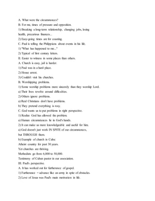 A. What were the circumstances?
B. For me, times of pressure and opposition.
1) Breaking a long-term relationship, changing jobs, losing
health, precarious finances...
2) Easy-going times are for coasting.
C. Paul is telling the Philippians about events in his life.
1) "What has happened to me..."
2) Typical of first century letters.
II. Easier to witness in some places than others.
A. Church is easy, jail is harder.
1) Paul was in a hard place.
2) House arrest.
3) Couldn't visit his churches.
B. Worshipping problems.
1) Some worship problems more sincerely than they worship Lord.
a) Their lives revolve around difficulties.
2) Others ignore problems.
a) Real Christians don't have problems.
b) They pretend everything is rosy.
C. God wants us to put problems in right perspective.
1) Realize God has allowed the problem.
a) Human circumstances lie in God's hands.
2) It can make us more knowledgeable and useful for him.
a) God doesn't just work IN SPITE of our circumstances,
but THROUGH them.
b) Example of church in Cuba:
Atheist country for past 30 years.
Yet churches are thriving.
Methodists go from 6,000 to 50,000.
Testimony of Cuban pastor in our association.
III. Paul's perspective.
A. It has worked out for furtherance of gospel.
1) Furtherance = advance like an army in spite of obstacles.
2) Love of Jesus was Paul's main motivation in life.
 