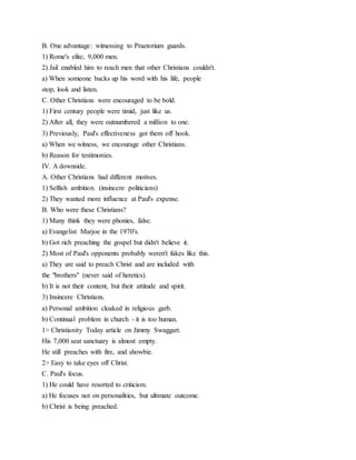 B. One advantage: witnessing to Praetorium guards.
1) Rome's elite; 9,000 men.
2) Jail enabled him to reach men that other Christians couldn't.
a) When someone backs up his word with his life, people
stop, look and listen.
C. Other Christians were encouraged to be bold.
1) First century people were timid, just like us.
2) After all, they were outnumbered a million to one.
3) Previously, Paul's effectiveness got them off hook.
a) When we witness, we encourage other Christians.
b) Reason for testimonies.
IV. A downside.
A. Other Christians had different motives.
1) Selfish ambition. (insincere politicians)
2) They wanted more influence at Paul's expense.
B. Who were these Christians?
1) Many think they were phonies, false.
a) Evangelist Marjoe in the 1970's.
b) Got rich preaching the gospel but didn't believe it.
2) Most of Paul's opponents probably weren't fakes like this.
a) They are said to preach Christ and are included with
the "brothers" (never said of heretics).
b) It is not their content, but their attitude and spirit.
3) Insincere Christians.
a) Personal ambition cloaked in religious garb.
b) Continual problem in church - it is too human.
1> Christianity Today article on Jimmy Swaggart.
His 7,000 seat sanctuary is almost empty.
He still preaches with fire, and showbiz.
2> Easy to take eyes off Christ.
C. Paul's focus.
1) He could have resorted to criticism.
a) He focuses not on personalities, but ultimate outcome.
b) Christ is being preached.
 