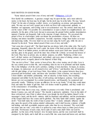 BAD MOTIVES IN GOOD WORK
"Some indeed preach Christ even of envy and strife” (Philippians 1:15-19).
How fearful the combination. A gracious evangel may be upon the lips, and a most unlovely
motive in the heart; the boat may be all right, but the devil may be at the helm. We may “preach
Christ” for the sake of winning a selfish victory, or of gratifying an envious and quarrelsome
spirit. We may use our Lord’s gospel just to deck our brow with controversial garlands, to
humiliate our opponents, and to bring eclat to an ecclesiastical sect. The envious hand may deal
out the waters of life! It is possible for a denomination to open a church in a neighbourhood, not
primarily for the glory of the Lord, but just to preoccupy the ground before another denomination
appears. Churches are frequently built as the outcome of angry divisions. We can preach the
gospel of love in a bad temper; pride can dictate the proclamation of peace. All these are
amazing and almost incredible conjunctions, but daily experience brings them before us in near
and depressing reality. On every hand we can see men using the Lord’s gun, while the aim is
directed by the devil. “Some indeed preach Christ even of envy and strife.”
“And some also of good will.” The black hand has not always hold of the white robe. The Lord’s
messenger frequently shares the Lord’s spirit; the desire of the heart accords with the evangel of
the lips. There is no hidden poison, no dark and unclean secret pool. Such men “preach Christ,”
and they glory in the gospel, and all the inner bias of their life is firmly set toward the honour of
the Lord. They have no private aim, no ulterior purpose, no selfish “feathering of their own
nest”; all their motives are Christianised and refined, and every piece of shining armour, every
consecrated power, is eagerly placed at the disposal of their King.
“The one do it of love.” Their service is born of love, like a river issuing out of a lake. Love is
the very central power in their life, and everything takes its rise in its profound and lucid depths.
This is the birthplace of all the soul’s activities; nothing is born elsewhere. Its hopes, its desires,
its designs, its endeavours are all created in love and “of love,” and therefore they all harmonise
with the glad tidings of our Lord Jesus Christ. How infinite is the contrast between these love-
possessed and loverefined souls, and those who “proclaim Christ of faction, not sincerely”; doing
it from shallow and irritable partisanship, with no sincerity in their hearts, but everything
cheapened and defiled by the base alloy of self-seeking and irreligious jealousy. Such unclean
labours are ever accompanied by a certain insensitiveness, and frequently by a purposed and
successful cruelty. “Thinking to raise up affliction for me in my bonds.” If only they could injure
Paul, and make his chains to gall him, their evil desires would be gratified, and they would rest
in the consciousness of something done.
“What then? Only that in every zvay, whether in pretence or in truth, Christ is proclaimed; and
therein I rejoice, yea, and will rejoice.” The Apostle is gloriously optimistic. Even in the midst of
these evil-motived men Christ is talked about, even though the devil has hidden himself in the
messenger’s heart; and the devil’s ministry shall be frustrated and nullified, and the proclamation
of the Gospel shall have free course and be glorified. The Holy Spirit shall contrive against the
devil’s “God shall make the wrath of man to praise Him.” A mystic antiseptic influence shall
play upon the speech of the jealous-minded ambassador, and it shall become a minister of health
and healing, and shall accomplish purposes quite other than he ever dreamed. “My word shall
not return unto me void,” even when it is spoken by a man whose heart is a bitter pool of envy
and strife. Not because of such a man, but in spite of such a man shall Christ our Lord be
glorified. Let the story of the Saviour’s love be made known, and the very word itself shall be
energised by the Spirit, and it shall fall as a seed of life into some dead and barren soil, and there
 