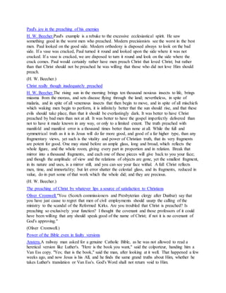 Paul's joy in the preaching of his enemies
H. W. Beecher.Paul's example is a rebuke to the excessive ecclesiastical spirit. He saw
something good in the worst men who preached. Modern precisionists see the worst in the best
men. Paul looked on the good side. Modern orthodoxy is disposed always to look on the bad
side. If a vase was cracked, Paul turned it round and looked upon the side where it was not
cracked. If a vase is cracked, we are disposed to turn it round and look on the side where the
crack comes. Paul would certainly rather have men preach Christ that loved Christ; but rather
than that Christ should not be preached he was willing that those who did not love Him should
preach.
(H. W. Beecher.)
Christ really though inadequately preached
H. W. Beecher.The rising sun in the morning brings ten thousand noxious insects to life, brings
miasma from the morass, and sets disease flying through the land; nevertheless, in spite of
malaria, and in spite of all venemous insects that then begin to move, and in spite of all mischiefs
which waking men begin to perform, it is infinitely better that the sun should rise, and that these
evils should take place, than that it should be everlastingly dark. It was better to have Christ
preached by bad men than not at all. It was better to have the gospel imperfectly delivered than
not to have it made known in any way, or only to a limited extent. The truth preached with
manifold and manifest error is a thousand times better than none at all. While the full and
symmetrical truth as it is in Jesus will do far more good, and good of a far higher type, than any
fragmentary views, yet such is the vitality and power of Christian truth, that its very fragments
are potent for good. One may stand before an ample glass, long and broad, which reflects the
whole figure, and the whole room, giving every part in proportion and in relation. Break that
mirror into a thousand fragments, and each one of these pieces will give back to you your face;
and though the amplitude of view and the relations of objects are gone, yet the smallest fragment,
in its nature and uses, is a mirror still, and you can see your face withal. A full Christ reflects
men, time, and immortality; but let error shatter the celestial glass, and its fragments, reduced in
value, do in part some of that work which the whole did; and they are precious.
(H. W. Beecher.)
The preaching of Christ by whatever lips a source of satisfaction to Christians
Oliver Cromwell."You (Scotch commissioners and Presbyterian clergy after Dunbar) say that
you have just cause to regret that men of civil employments should usurp the calling of the
ministry to the scandal of the Reformed Kirks. Are you troubled that Christ is preached? Is
preaching so exclusively your function? I thought the covenant and those professors of it could
have been willing that any should speak good of the name of Christ; if not it is no covenant of
God's approving."
(Oliver Cromwell.)
Power of the Bible even in faulty versions
Anstera.A railway man asked for a genuine Catholic Bible, as he was not allowed to read a
heretical version like Luther's. "Here is the book you want," said the colporteur, handing him a
Van Ess copy. "Yes; that is the book," said the man, after looking at it well. That happened a few
weeks ago, and now Jesus is his All, and he finds the same grand truths about Him, whether he
takes Luther's translation or Van Ess's. God's Word shall not return void to Him.
 