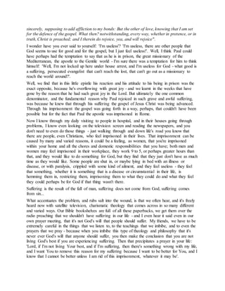 sincerely, supposing to add affliction to my bonds: But the other of love, knowing that I am set
for the defence of the gospel. What then? notwithstanding, every way, whether in pretence, or in
truth, Christ is preached; and I therein do rejoice, yea, and will rejoice".
I wonder have you ever said to yourself: 'I'm useless'? 'I'm useless, there are other people that
God seems to use for good and for the gospel, but I just feel useless!'. Well, I think Paul could
have perhaps had the temptation to say that as he is in prison, the great missionary of the
Mediterranean, the apostle to the Gentile world - I'm sure there was a temptation for him to think
himself: 'Well, I'm not locked up here under house arrest, and I'm useless for God - what good is
a suffering, persecuted evangelist that can't reach the lost, that can't go out as a missionary to
reach the world around?'.
Well, we find that in this little epistle his reaction and his attitude to his being in prison was the
exact opposite, because he's overflowing with great joy - and we learnt in the weeks that have
gone by the reason that he had such great joy in the Lord. But ultimately the one common
denominator, and the fundamental reason why Paul rejoiced in such grave and awful suffering,
was because he knew that through his suffering the gospel of Jesus Christ was being advanced.
Through his imprisonment the gospel was going forth in a way, perhaps, that couldn't have been
possible but for the fact that Paul the apostle was imprisoned in Rome.
Now I know through my daily visiting to people in hospital, and in their houses going through
problems, I know even looking on the television screen and reading the newspapers, and you
don't need to even do those things - just walking through and down life's road you know that
there are people, even Christians, who feel imprisoned in their lives. That imprisonment can be
caused by many and varied reasons, it could be a feeling, as women, that you're imprisoned
within your home and all the chores and domestic responsibilities that you have; both men and
women may feel imprisoned in their workplace, they work 9 to 5, or perhaps greater hours than
that, and they would like to do something for God, but they find that they just don't have as much
time as they would like. Some people are shut in, or maybe lying in bed with an illness or
disease, or with paralysis, crippled with some kind of ailment, and they feel useless - they feel
that something, whether it is something that is a disease or circumstantial in their life, is
hemming them in, restricting them, imprisoning them to what they could do and what they feel
they could perhaps be for God if that thing wasn't there.
Suffering is the result of the fall of man, suffering does not come from God, suffering comes
from sin...
What accentuates the problem, and rubs salt into the wound, is that we often hear, and it's freely
heard now with satellite television, charismatic theology that comes across in so many different
and varied ways. Our Bible bookshelves are full of all these paperbacks, we get them over the
radio preaching that we shouldn't have suffering in our life - and I even hear it said even in our
own prayer meeting, that it's not God's will that people should suffer. My friends, we have to be
extremely careful in the things that we listen to, to the teachings that we imbibe, and to even the
prayers that we pray - because when you imbibe this type of theology and philosophy that it's
never ever God's will that anyone should suffer, you then make the conclusion that you are not
living God's best if you are experiencing suffering. Then that precipitates a prayer in your life:
'Lord, if I'm not living Your best, and if I'm suffering, then there's something wrong with my life,
and I want You to remove this reason for my suffering because I want to be better for You, and I
know that I cannot be better unless I am rid of this imprisonment, whatever it may be'.
 