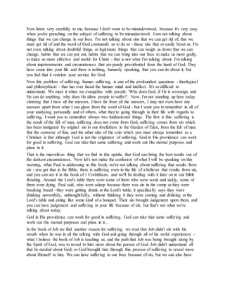 Now listen very carefully to me, because I don't want to be misunderstood, because it's very easy
when you're preaching on the subject of suffering to be misunderstood. I am not talking about
things that we can change in our lives. I'm not talking about sins that we can get rid of, that we
must get rid of and the word of God commands us to do so - those sins that so easily beset us. I'm
not even talking about doubtful things or legitimate things that can weigh us down that we can
change, habits that we can put out, habits that we can bring into our lives to make us more godly,
to make us more effective and useful for Christ - that is not what I'm talking about. I'm talking
about imprisonments and circumstances that are purely providential from the hand of God. They
have come into your life and there is nothing, humanly speaking, that you can do about it, but
you feel that it restricts your service for God.
Now this problem of suffering, human suffering, is one of the profoundest questions - theological
and philosophical - that has ever faced the human mind and intellect. It's so difficult to
understand. We meet it when we evangelise with people: 'Why does God, if He is sovereign and
He can do anything, why does He allow people to suffer?'. Now, I'm not standing up here today
claiming that I have all the answers, I have far from all the answers, I may not even have any
answers apart from what I can glean from the word of God - but I want you to remember in all of
your analysing personally and of others, what they're going through in their life with regards to
suffering, I want you to remember always two fundamental things. The first is this: suffering is
the result of the fall of man, suffering does not come from God, suffering comes from sin which
has been instigated by original sin in our forefathers in the Garden of Eden, from the fall of man.
But the converse of that, and the other side of the coin which you must always remember as a
Christian is that although God is not the originator of suffering, God in His providence can work
for good in suffering. God can take that same suffering and work out His eternal purposes and
plans in it.
That is the marvellous thing that we find in this epistle, that God can bring the best results out of
the darkest circumstances. Now let's not make the confusion of what I will be speaking on this
morning, what Paul is addressing in this book: we're not talking about suffering that results from
sin - you get that in the Bible, there is suffering even in the life of a believer that results from sin,
and you can see it in the book of 1 Corinthians, and we'll be dealing with it later on in our Bible
Reading. Around the Lord's table there were some of them who were weak and sickly, some of
them even dying, Paul said, who were asleep because there was sin in the camp as they were
breaking bread - they were getting drunk at the Lord's table, it specifically says they were
drinking unworthily, unthoughtfully, without thinking it they were coming and drinking at the
Lord's table and eating like some kind of a banquet. Their sin brought judgement upon them, and
you can have judgement and suffering in your life because of sin, but that's not what we're
talking about today.
God in His providence can work for good in suffering. God can take that same suffering and
work out His eternal purposes and plans in it...
In the book of Job we find another reason for suffering, we read that Job didn't sin with his
mouth when he was in all the talking with God and going through all of his awful experiences -
what I believe the book of Job is teaching us, and the path that Job was being brought along by
the Spirit of God, was to reveal to him more about the person of God. Job didn't understand all
that he needed about God, so God brought him through this process of suffering to reveal more
about Himself to him. We can have suffering in our lives because of sin, but we can also have
 