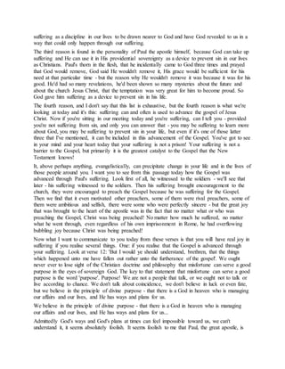 suffering as a discipline in our lives to be drawn nearer to God and have God revealed to us in a
way that could only happen through our suffering.
The third reason is found in the personality of Paul the apostle himself, because God can take up
suffering and He can use it in His providential sovereignty as a device to prevent sin in our lives
as Christians. Paul's thorn in the flesh, that he incidentally came to God three times and prayed
that God would remove, God said He wouldn't remove it, His grace would be sufficient for his
need at that particular time - but the reason why He wouldn't remove it was because it was for his
good. He'd had so many revelations, he'd been shown so many mysteries about the future and
about the church Jesus Christ, that the temptation was very great for him to become proud. So
God gave him suffering as a device to prevent sin in his life.
The fourth reason, and I don't say that this list is exhaustive, but the fourth reason is what we're
looking at today and it's this: suffering can and often is used to advance the gospel of Jesus
Christ. Now if you're sitting in our meeting today and you're suffering, can I tell you - provided
you're not suffering from sin, and only you can answer that - you may be suffering to learn more
about God, you may be suffering to prevent sin in your life, but even if it's one of those latter
three that I've mentioned, it can be included in this advancement of the Gospel. You've got to see
in your mind and your heart today that your suffering is not a prison! Your suffering is not a
barrier to the Gospel, but primarily it is the greatest catalyst to the Gospel that the New
Testament knows!
It, above perhaps anything, evangelistically, can precipitate change in your life and in the lives of
those people around you. I want you to see from this passage today how the Gospel was
advanced through Paul's suffering. Look first of all, he witnessed to the soldiers - we'll see that
later - his suffering witnessed to the soldiers. Then his suffering brought encouragement to the
church, they were encouraged to preach the Gospel because he was suffering for the Gospel.
Then we find that it even motivated other preachers, some of them were rival preachers, some of
them were ambitious and selfish, there were some who were perfectly sincere - but the great joy
that was brought to the heart of the apostle was in the fact that no matter what or who was
preaching the Gospel, Christ was being preached! No matter how much he suffered, no matter
what he went through, even regardless of his own imprisonment in Rome, he had overflowing
bubbling joy because Christ was being preached!
Now what I want to communicate to you today from these verses is that you will have real joy in
suffering if you realise several things. One: if you realise that the Gospel is advanced through
your suffering. Look at verse 12: 'But I would ye should understand, brethren, that the things
which happened unto me have fallen out rather unto the furtherance of the gospel'. We ought
never ever to lose sight of the Christian doctrine and philosophy that misfortune can serve a good
purpose in the eyes of sovereign God. The key to that statement that misfortune can serve a good
purpose is the word 'purpose'. Purpose! We are not a people that talk, or we ought not to talk or
live according to chance. We don't talk about coincidence, we don't believe in luck or even fate,
but we believe in the principle of divine purpose - that there is a God in heaven who is managing
our affairs and our lives, and He has ways and plans for us.
We believe in the principle of divine purpose - that there is a God in heaven who is managing
our affairs and our lives, and He has ways and plans for us...
Admittedly God's ways and God's plans at times can feel impossible toward us, we can't
understand it, it seems absolutely foolish. It seems foolish to me that Paul, the great apostle, is
 