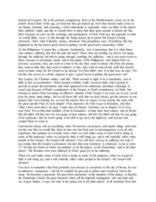 locked up in prison. He is the greatest evangelising force in the Mediterranean word, yes in the
church Jesus Christ of his age, yet God lets him get locked up. Now that doesn't make sense to
my human rationale and reasoning, I don't understand it, especially when we think of the church
that's pitifully small, and this is a death blow to them that their great apostle is locked up! But
that's because we can't see the workings and mechanisms of God. Paul says the opposite to what
we would think, verse 12, that through his being locked up in prison the Gospel is being
advanced - that's what it literally means, advanced. One paraphrase says: 'Everything that has
happened to me has been a great boost in getting out the good news concerning Christ'.
To the Philippians it seems like a disaster. Incidentally, isn't it interesting that it is often those
who witness suffering that feel the pain the most? Those who are looking on, they're not going
through the suffering but they're going through watching the suffering - and it can seem worse to
them, because in our human nature and in the nature of the Philippians who helped Paul on
previous occasions, they just want to come to his aid, they want to release him from his prison,
they want to help him, they want to minister to him, they want to stop all this stuff that doesn't
seem to make sense for the Gospel to go abroad. Yet Paul didn't view it in that way, he says: 'No,
but this has served as a divine purpose to give a great boost in getting the good news out!'.
Roy Lauren, the Christian author, said this: 'What seemed to sight to be a retardation, was to
faith in fact an acceleration'. What seemed to hinder really served to help, what seemed to
prevent in actual fact promoted, and what appeared to be misfortune provided a blessing! It
wasn't just because of Paul's commitment to the Gospel, or Paul's commitment to Christ, but
because in prison Paul was being an effective channel of the Gospel. Can I just say to you: we all
pray for many many things, but we all know full well that we don't always get the answers to our
prayers that we're looking for, or even the answer that we expect. It was exactly the same with
the great apostle Paul. In Acts chapter 19 he expresses his wish to go to Jerusalem, and then
'After I have been there', he says, 'I must also see Rome'. God later on, in chapter 23 of Acts,
says Paul: 'For as thou hast testified of me in Jerusalem, so must thou bear witness also in Rome'.
But He didn't tell him how he was going to bear witness, did He? He didn't tell him he was going
to be a prisoner, that he wasn't going to be able to go out in the highways and byways and
compel them to come in.
God doesn't always tell us everything when He answers our prayers, and maybe things don't turn
out the way that we would like them to turn out, but Paul says in encouragement to us all who
experience this perhaps on a weekly basis: when we can't make sense of what God is doing in
some of His purposes, when we accept by faith it will bring joy, and it will radically affect other
people in the Gospel - the Gospel will advance! You will have real joy in suffering not only if
you realise that the Gospel is advanced, but also that your testimony is witnessed. Look at verse
13: 'So that my bonds in Christ are manifest in all the palace', or the Praetorium, 'and in all other
places'. The Romans even were affected by Paul's great joy in his suffering.
When we can't make sense of what God is doing in some of His purposes, when we accept by
faith it will bring joy, and it will radically affect other people in the Gospel - the Gospel will
advance!
You have to remember that Paul probably was obscure to everybody in the city of Rome, he was
an unknown, anonymous - but all of a sudden he gets put in prison and everybody knows his
name. He becomes a spectacle. He goes from anonymity to the attention of the palace, or literally
the Praetorium Guard, the great barracks where all the Imperial bodyguards met and slept and
ate. It goes further, it says 'not only in the palace but in all other places'. It all stemmed from him
 