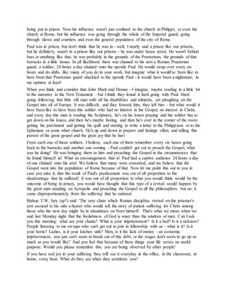 being put in prison. Now his influence wasn't just confined to the church at Philippi, or even the
church at Rome, but his influence was going through the whole of the Imperial guard, going
through slaves and courtiers and even the general population of the city of Rome.
Paul was in prison, but don't think that he was in - well, I nearly said a prison like our prisons,
but he definitely wasn't in a prison like our prisons - he was under house arrest. He wasn't behind
bars or anything like that, he was probably in the grounds of the Praetorium, the grounds of that
barracks in a little house. In all likelihood there was chained to his arm a Roman Praetorian
guard, a soldier, 24 hours a day chained onto the apostle Paul. He would swap over every six
hours and do shifts, like many of you do in your work, but imagine what it would've been like to
have been that Praetorian guard shackled to the apostle Paul - it would have been a nightmare, in
my opinion at least!
When you think and consider that John Mark and Demas - I imagine, maybe reading in a little bit
to the narrative in the New Testament - but I think they found it hard going with Paul. Hard
going following that little old man with all his disabilities and ailments, yet ploughing on the
Gospel into all of Europe. It was difficult, and they forsook him, they left him - but what would it
have been like to have been this soldier who had no interest in the Gospel, no interest in Christ,
and every day this man is reading the Scriptures, he's on his knees praying and the soldier has to
get down on his knees, and then he's maybe fasting, and then he's over in the corner of the room
getting his parchment and getting his quill and starting to write a letter to the Philippians or to the
Ephesians or some other church. He's up and down in prayers and fastings often, and telling this
person of the great gospel and the great joy that he has!
From each one of those soldiers, I believe, each one of them remember every six hours going
back to the barracks and another one coming - Paul couldn't get out to preach the Gospel, what
was he doing? He was bringing them to him and preaching the Gospel in the circumstances that
he found himself in! What an encouragement that is! Paul had a captive audience 24 hours a day
of one chained onto his arm! We believe that many were converted, and we believe that the
Gospel went into the population of Rome because of that. Now let me point this out to you in
case you miss it, that the result of Paul's predicament was out of all proportion to the
disadvantage that he suffered! It was out of all proportion to what you would think would be the
outcome of being in prison, you would have thought that this type of a revival would happen by
the great man standing on Acropolis and preaching the Gospel to all the philosophers, but no: it
came disproportionately from the suffering that he endured.
Bishop T.W. Jury (sp?) said: 'The very chain which Roman discipline riveted on the prisoner's
arm secured to his side a hearer who would tell the story of patient suffering for Christ among
those who the next day might be in attendance on Nero himself'. That's what we mean when we
said last Monday night that the foolishness of God is wiser than the wisdom of men. Can I ask
you this morning: what are your chains? What is your imprisonment? Is it a bed? Is it a sickness?
People listening to me on tape who can't get out to join in fellowship with us - what is it? Is it
your home? Ladies, is it your kitchen sink? Men, is it the lack of money - an economic
imprisonment, you just can't seem to break out of this debt, or the wages don't seem to go up as
much as you would like? And you feel that because of these things your life serves no useful
purpose. Would you please remember this: you are being observed by other people!
If you have real joy in your suffering they will see it everyday in the office, in the classroom, at
home, every hour. What do they see when they scrutinise you?
 