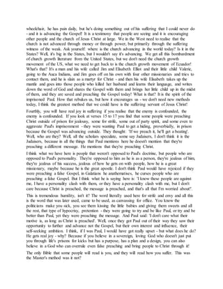 wheelchair, he has pain daily, but he's doing something out of his suffering that I could never do
- and it is advancing the Gospel! It is a testimony that people are seeing and it is encouraging
other people and the church of Jesus Christ at large. We in the West need to realise that the
church is not advanced through money or through power, but primarily through the suffering
witness of the weak. Ask yourself: where is the church advancing in the world today? Is it in the
States? Well, it's big in the States, but I wouldn't say it's advancing. We get all this bombardment
of church growth literature from the United States, but we don't need the church growth
movement of the US, what we need to get back to is the church growth movement of Ecuador!
What's that? It's a man and his wife called Jim and Elisabeth Elliot and their little child Valerie,
going to the Auca Indians, and Jim goes off on his own with four other missionaries and tries to
contact them, and he is slain as a martyr for Christ - and then his wife Elisabeth takes up the
mantle and goes into those people who killed her husband and learns their language, and writes
down the word of God and shares the Gospel with them and brings her little child up in the midst
of them, and they are saved and preaching the Gospel today! What is that? It is the spirit of the
imprisoned Paul. How that rebukes us, but how it encourages us - we don't need new methods
today, I think the greatest method that we could have is the suffering servant of Jesus Christ!
Fourthly, you will have real joy in suffering if you realise that the enemy is confounded, the
enemy is confounded. If you look at verses 15 to 17 you find that some people were preaching
Christ outside of prison for jealousy, some for strife, some out of party spirit, and some even to
aggravate Paul's imprisonment - they were wanting Paul to get a hiding, proverbially, in prison
because the Gospel was advancing outside. They thought: 'If we preach it, he'll get a beating'.
Well, who are they? Well, all the scholars speculate, some say Judaisers, I don't think it is the
Judaisers, because in all the things that Paul mentions here he doesn't mention that they're
preaching a different message. He mentions that they're preaching Christ.
I think what we have here is people that weren't opposed to Paul's doctrine, but people who are
opposed to Paul's personality. They're opposed to him as he is as a person, they're jealous of him,
they're jealous of his success, jealous of how he gets on with people, how he is a great
missionary, maybe because he is the great apostle. I don't think Paul would have rejoiced if they
were preaching a false Gospel, in Galatians he anathematises, he curses people who are
preaching a false Gospel. But I think what he is saying here is: 'I know these people are against
me, I have a personality clash with them, or they have a personality clash with me, but I don't
care because Christ is preached, the message is preached, and that's all that I'm worried about!'.
This is tremendous humility, isn't it? The word literally used here for strife and envy and all this
is the word that was later used, came to be used, as canvassing for office. You know the
politicians make you sick, you see them kissing the little babies and giving them sweets and all
the rest, that type of hypocrisy, pretention - they were going to try and be like Paul, or try and be
better than Paul, yet they were preaching the message. And Paul said: 'I don't care what their
motive is, as long as Christ is preached'. Well, once they got Paul out of their way they saw their
opportunity to further and advance not the Gospel, but their own interest and influence, their
self-seeking ambition. I think, if I was Paul, I would have got really upset - but what does he do?
He gets real joy - why? Because if you believe in a sovereign, loving God who doesn't just put
you through life's prisons for kicks but has a purpose, has a plan and a design, you can also
believe in a God who can overrule even false preaching and bring people to Christ through it!
The only Bible that some people will read is you, and they will read how you suffer. This was
the Master's method was it not?
 