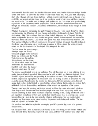 It's wonderful, he didn't care! Not that he didn't care about error, but he didn't care to fight battles
for his own name - he knew that the wrath of God would praise him. Well, you think of Joseph,
that's who I thought of when I was studying - all that Joseph went through, and at the end of his
awful life, we haven't got time to go into it but you know about it, but it was said like a summary
and a conclusion: 'But as for you, ye thought evil against me, but God meant it for good to bring
to pass as it is this day to save much people alive'. Isn't it wonderful that God can even work
through the personality clashes? Look at Paul and Barnabas, He overruled it and brought it round
for good!
Whether it's emperors persecuting the early Church in the Acts - what was it doing? In effect it
was just driving the Christians all over Europe, and driving the Gospel with them! Whether it's
the Puritans, King Charles chases them out of the United Kingdom, out of England, but they
landed at Plymouth Rock and they founded the great Christian Commonwealth that used to be
the United States of America. God meant it for good! And then in the States they had that Civil
War, and out of that awful bloody war Lincoln, the great Christian president, he's able to free all
the slaves - and what came out of blood came to victory in Christ. Again the wrath of man is
turned out for the furtherance of the Gospel! The poet put it like this:
'Careless seems the great Avenger;
History's pages but record
One death-grapple in the darkness
'Twixt old systems and the Word;
Truth forever on the scaffold,
Wrong forever on the throne;
Yet that scaffold sways the future,
And behind the dim unknown
Standeth God within the shadow
Keeping watch upon His own'.
The enemy is confounded even in our suffering. You will have real joy in your suffering if you
realise that the Christ is preached. Listen to what he said, he didn't say 'Because I preach Christ'.
He didn't rejoice because he was preaching it, he rejoiced because Christ was preached. In
modern jargon could I paraphrase it: he couldn't care less as long as Christ is preached! As long
as, as he says in Thessalonians, the Gospel has free course. He's not excusing error, he's not
saying that we have to be blinded to error, but he's acknowledging that in spite of a system that's
unbiblical God can do something not because of the system but regardless of the system!
There's a man here this morning and he was pointed to Christ by a man who wasn't a believer.
How do you work that one out? I've heard of people who have heard a pop song, and it has
clicked something in their mind; I've heard of people watching a film, seeing a billboard, and it
just engenders something in their heart and in their mind because God is sovereign and He can
take anything up - even in the most ungodly religions and systems, you see Martin Luther
mounting up those steps on his knees bleeding for penance and God reveals to him: 'The just
shall live by faith', not works, faith!
Did you hear that? God has a plan for you to give you life's greatest joy, even in its greatest
darkest hours...
Oh, we rejoice that Christ is preached. Let me say, as we close today, we are epistles written unto
men. The only Bible that some people will read is you, and they will read how you suffer. This
 