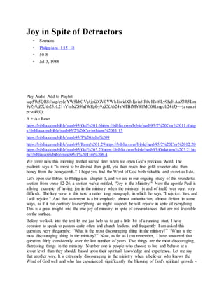 Joy in Spite of Detractors
• Sermons
• Philippians 1:15–18
• 50-8
• Jul 3, 1988
J o y i n S p i t e o f D e t r a c t o r s
Play Audio Add to Playlist
sap5W5QR8://sap/eyJoYW5kbGVyIjoiZGV0YWlsIiwidXJsIjoiaHR0cHM6Ly9hcHAuZ3R5Lm
9yZy9zZXJtb25zL21vYmlsZS9hdWRpby9zZXJtb24vNTBfMV81MC04Lmpzb24ifQ==javascri
pt:void(0);
A + A - Reset
https://biblia.com/bible/nasb95/Gal%201.6https://biblia.com/bible/nasb95/2%20Cor%2011.4http
s://biblia.com/bible/nasb95/2%20Corinthians%2011.13
https://biblia.com/bible/nasb95/3%20John%209
https://biblia.com/bible/nasb95/Rom%201.29https://biblia.com/bible/nasb95/2%20Cor%2012.20
https://biblia.com/bible/nasb95/Gal%205.20https://biblia.com/bible/nasb95/Galatians%205.21htt
ps://biblia.com/bible/nasb95/1%20Tim%206.4
We come now this morning to that sacred time when we open God's precious Word. The
psalmist says it “is more to be desired than gold, yea than much fine gold: sweeter also than
honey from the honeycomb.” I hope you find the Word of God both valuable and sweet as I do.
Let's open our Bibles to Philippians chapter 1, and we are in our ongoing study of this wonderful
section from verse 12-26, a section we've entitled, "Joy in the Ministry." Now the apostle Paul is
a living example of having joy in the ministry when the ministry, in and of itself, was very, very
difficult. The key verse in this text, a rather long paragraph, in which he says, "I rejoice. Yes, and
I will rejoice." And that statement is a bit emphatic, almost authoritarian, almost defiant in some
ways, as if it ran contrary to everything we might suspect, he will rejoice in spite of everything.
This is a great insight into the true joy of ministry in spite of circumstances that are not favorable
on the surface.
Before we look into the text let me just help us to get a little bit of a running start. I have
occasion to speak to pastors quite often and church leaders, and frequently I am asked this
question, very frequently: “What is the most discouraging thing in the ministry?” “What is the
most discouraging thing in the ministry?” Now, as far as I can remember, I have answered that
question fairly consistently over the last number of years. Two things are the most discouraging,
distressing things in the ministry. Number one is people who choose to live and behave at a
lower level than they should, based upon their spiritual knowledge and experience. Let me say
that another way. It is extremely discouraging in the ministry when a believer who knows the
Word of God well and who has experienced significantly the blessing of God's spiritual growth -
 
