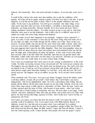 believed. He's trustworthy. That is the stock and trade of ministry. If you lose that, you've lost it
all.
It would be like a doctor who wants more than anything else to gain the confidence of his
patients, but if they all die in surgery nobody is going to be there very long to visit him, to get his
diagnosis or to let him put his hands on them. There is in the spiritual dimension that same
reality. It's the same in any profession. You don't go to a mechanic who makes things worse
when you're done than when you went. In the ministry, everything is based upon you being
believable, you being trustworthy. Because basically all we do is speak and teach. There's
nothing mechanical about the ministry. You either accept it as true or you reject it. And being
believable takes years to lay that foundation. And so that's why it's so difficult when all of a
sudden you realize that you're being attacked and slandered.
In the last couple of years that's happened to me amazingly. I suppose I never expected it. I
guess, in a sense, if your conscience is clear and you feel you're doing what God wants you to
do, you think you might sort of slide through this life without any of that. That's not the case,
however. In recent months and even the last few years I have been called a heretic. That's not a
word you want to throw around lightly. I have been accused of being a perverter of the Bible.
One man suggested that I reject the true Bible altogether. There have been pamphlets about me,
booklets about me, theses about me, tapes and sermons have been produced about me with the
goal, the single goal, of discrediting my name and ministry. In fact, some of you in the church
have received a flier in the mail which lists about fifty tapes that you can get that attack John
MacArthur. I didn't really know there was that much to say about me. And there are even people
in the church here who would chime in on some of those kinds of things.
Now I want you to understand that I don't want to be self- seeking or self-defensive in this at all.
I really, I'm really not reacting because of my own personal self. The Lord can use someone else.
The kingdom does not depend on me. This church does not depend on me. The Lord's work does
not depend on me. If I had my way I'd go to heaven and get done with all this stuff and just - I
mean heaven sounds much better than anything I've seen here - to be with the Lord. The Lord
doesn't need me. The kingdom will go on without me just fine. So it's not that I need to protect
myself.
When somebody said, "You know, we've got to get Jimmy Swaggart back in the ministry quick
or all these millions of souls will go to hell," I don't believe that. I don't believe any man is
indispensable. And I'm not indispensable either. So it isn't a self-seeking kind of thing. But the
despair and the distress and the pain comes because no one who really, honestly serves the Lord
Jesus Christ wants anyone to think that he is a discreditor of Christ. That's the issue. I don't want
to bring reproach upon the name of Christ. And because of some attacks - when I get a letter
from some lady in North Carolina or somewhere who says, "I'll never listen to you again. You're
a heretic, and you've dishonored Christ with what you teach," and so forth and so on. That's what
grieves my heart because that brings reproach on Christ. And I would never want to do that, or
misrepresent His Word.
Now I guess you expect, you expect that from the unsaved world. You expect the Christ-
rejecting world to be malicious. I do. I even expect some of the Bible-denying liberals to be
malicious toward me. I just had such an occasion when I was confronted by a confused
philosopher who wanted to attack the fact that I was egotistical enough to think that I knew the
truth about God and about the things the Bible teaches. I expect that from the liberals. I expect it
from the Christ-rejecting world. I expect lawsuits from people who resist the gospel. I expect
 
