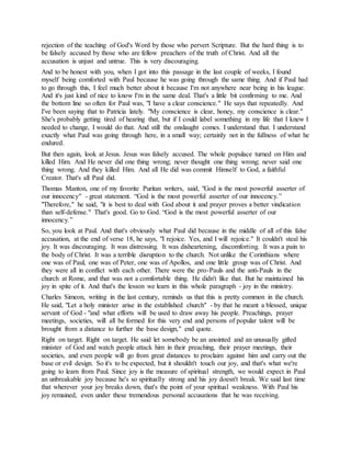 rejection of the teaching of God's Word by those who pervert Scripture. But the hard thing is to
be falsely accused by those who are fellow preachers of the truth of Christ. And all the
accusation is unjust and untrue. This is very discouraging.
And to be honest with you, when I got into this passage in the last couple of weeks, I found
myself being comforted with Paul because he was going through the same thing. And if Paul had
to go through this, I feel much better about it because I'm not anywhere near being in his league.
And it's just kind of nice to know I'm in the same deal. That's a little bit confirming to me. And
the bottom line so often for Paul was, "I have a clear conscience." He says that repeatedly. And
I've been saying that to Patricia lately. "My conscience is clear, honey, my conscience is clear."
She's probably getting tired of hearing that, but if I could label something in my life that I knew I
needed to change, I would do that. And still the onslaught comes. I understand that. I understand
exactly what Paul was going through here, in a small way; certainly not in the fullness of what he
endured.
But then again, look at Jesus. Jesus was falsely accused. The whole populace turned on Him and
killed Him. And He never did one thing wrong; never thought one thing wrong; never said one
thing wrong. And they killed Him. And all He did was commit Himself to God, a faithful
Creator. That's all Paul did.
Thomas Manton, one of my favorite Puritan writers, said, "God is the most powerful asserter of
our innocency" - great statement. “God is the most powerful asserter of our innocency.”
"Therefore," he said, "it is best to deal with God about it and prayer proves a better vindication
than self-defense." That's good. Go to God. “God is the most powerful asserter of our
innocency.”
So, you look at Paul. And that's obviously what Paul did because in the middle of all of this false
accusation, at the end of verse 18, he says, "I rejoice. Yes, and I will rejoice." It couldn't steal his
joy. It was discouraging. It was distressing. It was disheartening, discomforting. It was a pain to
the body of Christ. It was a terrible disruption to the church. Not unlike the Corinthians where
one was of Paul, one was of Peter, one was of Apollos, and one little group was of Christ. And
they were all in conflict with each other. There were the pro-Pauls and the anti-Pauls in the
church at Rome, and that was not a comfortable thing. He didn't like that. But he maintained his
joy in spite of it. And that's the lesson we learn in this whole paragraph - joy in the ministry.
Charles Simeon, writing in the last century, reminds us that this is pretty common in the church.
He said, "Let a holy minister arise in the established church" - by that he meant a blessed, unique
servant of God - "and what efforts will be used to draw away his people. Preachings, prayer
meetings, societies, will all be formed for this very end and persons of popular talent will be
brought from a distance to further the base design," end quote.
Right on target. Right on target. He said let somebody be an anointed and an unusually gifted
minister of God and watch people attack him in their preaching, their prayer meetings, their
societies, and even people will go from great distances to proclaim against him and carry out the
base or evil design. So it's to be expected, but it shouldn't touch our joy, and that's what we're
going to learn from Paul. Since joy is the measure of spiritual strength, we would expect in Paul
an unbreakable joy because he's so spiritually strong and his joy doesn't break. We said last time
that wherever your joy breaks down, that's the point of your spiritual weakness. With Paul his
joy remained, even under these tremendous personal accusations that he was receiving.
 