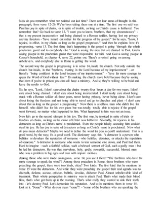 Now do you remember what we pointed out last time? There are four areas of thought in this
paragraph, from verse 12-26. We've been taking them one at a time. The first one we said was
Paul has joy in spite of chains, or in spite of trouble, as long as Christ's cause is furthered. You
remember that? Go back to verse 12, "I want you to know, brethren, that my circumstances" -
that is my present incarceration and being chained to a Roman soldier, having lost my privacy
and my freedom - "have turned out rather for the progress of the gospel." So he says, "Look, I
rejoice, in effect, in my chains as long as the gospel progresses." And then he explains how it's
progressing, verse 13. The first thing that's happening is the gospel is going “through the whole
praetorian guard and to everybody else.” God is saving the men that are chained to Paul. God is
saving people in the praetorian guard that were responsible for him. And God is saving people in
Caesar's household, as chapter 4, verse 22, points out. There's a revival going on among
unbelievers, and everybody else in Rome is getting the word.
The second way the gospel is progressing is in verse 14, inside the church. Not only outside the
church but inside, in that "brethren, trusting in the Lord because of my imprisonment" - or
literally “being confident in the Lord because of my imprisonment” - "have far more courage to
speak the Word of God without fear." It's making the church more bold because they're seeing
that even if you're in prison you can still have a ministry. And so they're willing to be bold and
leave the results to God.
So, he says, "Look, I don't care about the chains twenty-four hours a day for two years. I don't
care about being chained. I don't care about being incarcerated. I don't really care about being
stuck with a Roman soldier all these years, never having privacy, never being alone. I don't care
about losing the freedom and not being able to travel and go to churches and plant - I don't care
about that as long as the gospel is progressing." Now there is a selfless man who didn't live for
himself, who didn't live for his own plans but was totally, totally able to rejoice if the gospel
went forward, no matter what happened to him. What happened to him was not an issue.
Now let's go to the second element in his joy. The first one, he rejoiced in spite of trials or
troubles or chains, as long as the cause of Christ was furthered. Secondly, he rejoices in his
detractors as long as Christ's name is proclaimed. Even the people falsely accusing him couldn't
steal his joy. He has joy in spite of detractors as long as Christ's name is proclaimed. Now what
do you mean detractor? Maybe we need to define the word for you so you'll understand. That is a
good word, by the way; it's a good word. The dictionary says this: "a detractor is a person who
belittles or devalues the reputation of someone - who belittles, devalues, or attacks the reputation
of someone." A detractor is someone who wants to tear someone else down, and Paul had them.
Hard to imagine - such a faithful soldier, such a beloved servant of God, such a godly man - but
he had his detractors. He was that marvelous, holy, godly, powerful, successful, blessed man
who was a problem to big egos and men with impure motives.
Among those who were made courageous, verse 14, you see it there? “The brethren who have far
more courage to speak the word”? Among those preachers in Rome, those brethren who were
preaching the gospel, there were two kinds, okay? Two kinds. The first kind that he mentions in
verse 15 were the detractors. And while they were preaching the gospel their real agenda was to
discredit, defame, accuse, criticize, belittle, devalue, dishonor Paul. Almost unbelievable kind of
treatment. Their whole perspective in ministry was to attack Paul. That's what made their blood
flow, that's what got them up in the morning. That's what really they wanted to sink their teeth
into - let's destroy Paul. Let's depreciate his reputation. And so he mentions them in verse 15,
look at it. "Some” - What do you mean “some”? - “some of the brethren who are speaking the
 
