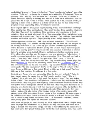word of God," in verse 14. “Some of the brethren.” "Some" goes back to “brethren,” some of the
preachers. "To be sure" - he throws that in because it's so unthinkable. If he just said, "Some are
preaching Christ," we'd say, "You sure about that?" So he says, "To be sure." It's so hard to
believe. How could anybody be attacking Paul who was in chains for his faithfulness? How can
you do that? But he says, "Some, to be sure.” “Don't question me on this. No doubt about it, as
surprising as it may seem, as unthinkable as it may appear, it is true. It is true. Some of these
preachers for sure are preaching Christ.” Stop there for a moment.
So far so good, right? So far so good? They're preaching Christ. You want to know something?
These aren't heretics. These aren't Judaizers. These aren't Gnostics. These aren't false religionists
of any kind. These aren't idol worshipers. These aren't those who were attached to Greek
mythology. These are people who preach Christ. They are preaching Christ. And inherent in that
statement is all the gospel truth. “They're my fellow preachers.” They could sign Paul's doctrinal
statement, and he could sign theirs. They're preaching Christ. And yet they're after him.
I had an opportunity to meet with, I think, about a hundred pastors or so - 75 or 100 - and I
started out by saying, "Let's establish one thing to begin with, and that is this: that we agree on
the teaching of the Word of God. I could sign your doctrinal statement in your fellowship
without hesitation or equivocation. I believe exactly what you men believe. I just want you to
know that as a starting point." In trying to deal with false accusation it's important to establish
that we're not talking about doctrinal difference, and that's not what Paul was talking about.
We're talking about something else. The detractors here were not attacking Paul's theology. It
was his person that bothered them. And so they are preaching Christ. They really are. Look at
verse 15, "preaching Christ"; verse 17, "they proclaimed Christ"; verse 18, "Christ is
proclaimed." Three times he says that - three times. They are not heralding another gospel, like
those in Galatians 1:6. They are not proclaiming another Jesus, like 2 Corinthians 11:4 and 13.
This is the same gospel and the same Jesus Christ. They are not the Judaizers like chapter 3,
verse 2, called “the false circumcision.” They're not “the dogs” or “the evil workers” of that
verse. There's no difference in their content. There's no difference in their gospel. There's no
difference in their preaching. The difference is in their motive.
Look at it now. "Some, to be sure, are preaching Christ but from envy and strife." That's the
issue. It's their motive that messes them up. What's another word for “envy”? What is it?
“Jealousy.” It's an ugly word, isn't it? Ugly word. Paint it green – “envy.” They were jealous.
Jealous of what? I'll tell you what - Paul's giftedness, Paul's success. They were jealous that Paul
was so beloved. They were jealous that everybody found Paul to be the touchstone of truth. They
were jealous because more people followed him than them. They were jealous because he had so
eminently upon him the blessing of God. They may have been jealous of the fact that he on three
occasions had encountered the living, resurrected, and exalted Christ personally. They were
jealous - jealous of his gifts, jealous of his blessings, jealous of his ministry, jealous of his
success, jealous of his high esteem. He was a menace to their prominence. He was a menace to
the exaltation of their egos. He was in the seat they wanted to be in, only he was there rightly.
And as a result of being jealous they created “strife.” The word means “contention, conflict.”
Their jealousy pitted them against him and conflict occurred.
I have to tell you, people, it's a sad, sad thing, but that is rampant in the church - rampant today.
There are people who are motivated out of jealousy and envy. They focus their whole life on
trying to discredit other people who occupy some kind of place of blessing that creates envy in
their sinful hearts. They preach the true gospel but they have such an impure heart. They seek to
 