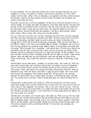 be more prominent. They are angry that someone else is more successful than they are, as an
evangelist or a writer, or a pastor, or a teacher. And so they are producers of rivalry. That's
another word for strife, conflict. They see themselves in competition with Paul, and they become
his detractors. And the way they're going to win the battle is by slander and accusation and
criticism and tearing him down.
Paul writes this here not so we'll feel sympathetic for him but so we'll know that this is how it is.
And he reminds us in writing this under the inspiration of the Holy Spirit that the Lord takes note
not only of what we preach but of why we preach it. That the Lord is not only into content but
the Lord is into motive. Sadly, there are always those who attack the faithful of God who are
specially blessed. And that breeds strife and contention. And there is great jealousy among
church leaders. There is today. There always has been that problem.
You say, "Well, how were they, how were they detracting from Paul? How were they attacking
him? How were they expressing this contention and strife?" Well, he doesn't tell us. He doesn't
want to be self-serving, and there's really no point in giving the details of what they were
accusing him of. But it kind of would be interesting to speculate a little bit, and I don't think it's
too difficult to figure it out. There were probably different factions, and different men moved by
their own ego and pride were probably saying different things. It was probably some group that
was saying, "Well, he sinned; this is chastening.” God showed them. We don't know about it, but
somewhere in his life there's some secret life. I mean, here he was moving and having all this
freedom, and God was blessing, and now he's in a chain and God did it to him; he sinned. “If we
know the truth, we'd know there's something in his life that isn't right; he's sinned.” These are the
legalists, those who think they can read everybody's mind and who think they know all the
secrets of all the ages. They would have uncovered some sin in Paul's life or died trying, if they
could.
And then there was the other group – probably, if it was like today - who would say, "Well, the
reason he's in prison right now is because he doesn't have the spiritual power to be triumphant.
You see, he's in prison and he can't get out. He hasn't learned yet how to tap the resources of
God's power." That's what they'd say on channel 40 [Trinity Broadcasting Network]. That's the
channel-40 group. That's the "name it and claim it" gang, the power people. "He's weak. We're
free because we're triumphant. We're moving around free. We have power. He's obviously
impotent. He doesn't know how to tap into divine resources, or he'd burst the chains and walk
out." You can just hear it, you know. There’d be that gang there, too. They'd be laying that on
him.
And then there would be others who would say, "Well, the Lord put him over there to keep
people from getting to him, and the Lord left us free so you'd come to us. See, we're the ones you
want to listen to. He's antiquated. He's old time. This is a new day. And the new day - we're the
new men, and God just sort of shoved him over, chained him there so the people won't go to him.
He's not free to go preach anywhere; we are. God's left us to roam around and do the ministry. So
you want to listen to us, not him."
And then there were others, sort of ascetic types, who might say, "Well, you see, if he was really
a true godly man, he'd have been martyred long ago because he'd have been willing to die, and I
think he's playing politics. He's just trying to get a way of release. They've got him in that house.
They've got him chained. And he's secretly working out some kind of deal with his captors, and
if he had any character he'd be so bold they'd kill him." I'm sure there was something for
everybody, whatever.
 