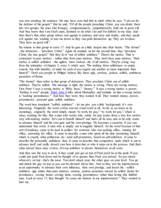 was now awaiting his sentence. He may have even had that in mind when he says, "I am set for
the defense of the gospel." But he said, “Of all the people preaching Christ, you can divide them
into two groups: the ones who lovingly, compassionately, sympathetically hold me in good will.
And they know that I am God's man, destined to do what I do and I'm faithful to my duty. And
then there's that other group whose real agenda is jealousy and envy and rivalry, and they speak
evil against me, wanting to tear me down so they can push themselves up. They are loveless.
They have no good will.”
He returns to that group in verse 17. And he gets us a little deeper into their hearts. “The former”
- the detractors – “proclaim Christ.” Again he reminds us for the second time, they “proclaim
Christ, the true gospel.” But they do it “out of selfish ambition.” There's the motive. That is
contrasted to pure motives - rather than from pure motives. They don't have pure motives. Their
motive is selfish ambition - the ugliest, most wicked, vile of all motives. They're a long way
from the principles of chapter 2, verse 3, which says, "Do nothing from selfishness or empty
conceit, but with humility of mind let each of you regard one another as more important than
himself." Don't you people in Philippi behave like these ugly, envious, jealous, selfish, ambitious
preachers of Rome.
“The former” then refers to that group of detractors. They proclaim Christ out of selfish
ambition. They're selfish. The message is right; the motive is wrong. There are wrong motives.
First Peter 5 says a wrong motive is “filthy lucre,” “money.” It says a wrong motive is power,
“lording it over” people. Third John 9 talks about Diotrephes and reminds us that a wrong motive
is “seeking preeminence.” And here they were; they wanted it all. They wanted money, power,
preeminence, personal gain, selfish ambition.
The word here translated "selfish ambition" - let me give you a little background; it’s very
interesting. Originally the word erithia was not a bad word at all. As far as we know in its
etymology, originally the word simply meant “to work for pay,” “to work for pay,” which is
okay; working for hire. But a man who works only, solely for pay works from a very low motive,
very self-seeking motive. He's out to benefit himself and that's all he sees, and so he only wants
to advance himself and his own gain and his own prestige. He becomes a careerist, if you can
understand that word. A man who is simply out to magnify himself. So the word because of that
sort of tendency came to be used in politics for someone who was seeking office, running for
office, canvasing for office. It came to describe a man who spent all his time promoting himself,
which is exactly what politicians do - total self-promotion, based on self-ambition. It came to
describe the personally ambitious then. It came to describe that competitive spirit which is out to
advance itself and really doesn't care how it does that or who it steps on in the process. And that's
what moved these men, erithia, driving ambition to elevate themselves at all costs.
And they saw the way to do it, if they could just get on top of Paul you'd be at the peak. If you
could just push Paul down and be thought of as greater than Paul, you arrived. So you attack
whoever's on top - that's the issue. You don't attack your, the other guys on your level. You go
and attack the guy on top so you can be elevated above him. And so they saw his imprisonment
as an opportunity to advance their own influence, their own prestige, and lessen his - selfish
ambition, ugly rather than pure motives; envious, jealous preachers moved by selfish desire for
prominence, craving honor, craving fame, craving preeminence rather than loving this faithful
man. Look at verse 17, they thought “to cause me distress in my imprisonment.” They wanted to
hurt me.
 