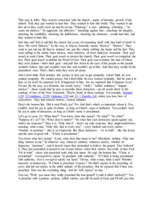 That says it, folks. They weren't concerned with the church - purity of doctrine, growth of the
church. Nah, they just wanted to hurt him. They wanted to hurt him badly. They wanted to rip
him up so they could crawl up and be on top. “Thinking,” it says - planning, scheming – “to
cause me distress,” “to aggravate my affliction.” Speaking against him - attacking his integrity,
attacking his credibility, attacking his faithfulness, attacking his character - would hurt him, and
they wanted to hurt him.
Isn't that sad? Isn't it sad that the church has a way of consuming itself with that kind of trash? It
does. The word "distress," by the way, is thlipsis, basically means “friction,” “friction.” They
want to just rub me till they've irritated me, just like chains rubbing his hands and his feet. They
were adding to his chains more friction, more irritation, all from malicious treatment. Their goal
wasn't to exalt Christ. Their goal wasn't to protect the church. Their goal wasn't to evangelize the
lost. Their goal wasn't to defend the Word of God. Their goal was to irritate the man of whom
they were jealous - that's their goal - and pull him down in the eyes of the people so the people
wouldn't believe him and wouldn't trust him and wouldn't go to him. And then they would be the
preeminent ones. That's, that's what they were all about.
And I don't think Paul includes this section in here just to get sympathy. I don't think he ever
wanted sympathy. He wanted prayer, but I don't think he ever wanted sympathy. But he puts it in
here so we won't be surprised at it. It happened to him. Are we surprised that it happens to us?
I'm not. By the way, as a footnote, the words “envy,” “strife,” “selfish ambition,” “impure
motives” - those words that he uses to describe these detractors - are all words listed in the
catalogs of vice of the New Testament. They're found in those catalogs. For example, Romans
1:29; 2 Corinthians 12:20; Galatians 5:20 and 21; 1 Timothy 6:4, where you have lists of
wickedness. They had wicked motives, wicked attitudes.
Here's the bottom line. Did it steal Paul's joy? No. And that's what's so important about it. You
couldn't steal his joy in spite of chains, as long as Christ's cause is furthered. You couldn't steal
his joy in spite of detractors, as long as Christ's name is proclaimed.
Let's go to verse 18, “What then?” You know what that means? “So what?” “So what?”
“Suppose it’s so?” Or, “What does it matter?” “So what that such detractors speak against me;
what's my response?” Here it is, "Only that it" - here's my only response. Boy, singlemindedness;
amazing, what a man. “Only this, that in every way” - every method and every motive –
“whether in pretense” - that is as a hypocrite like these detractors – “or in truth” - like the lovers
and the men of good will – “Christ is proclaimed.”
You know what he's saying? “Look, what does that mean to me? Absolutely nothing. Only one
thing matters to me.” In whatever way, whatever method, whatever motive, whether it's
hypocrisy, “pretense” - and it doesn't mean they pretended to believe the gospel. They believed
it. They just pretended to preach it out of pure motive when their motive was really to hurt Paul.
“Or in truth” - those who preached truth with true intent. He said, the bottom line, “Christ is
proclaimed” –katangelletai, means “to proclaim with authority.” “If Christ is being proclaimed
with authority, that is enough to satisfy my heart.” Oh my, what a man, what a man! Whether
sincerely or insincerely, “if Christ is preached, I rejoice.” He didn't rejoice in the preaching of
error, and did not rejoice in the sinful attitude of the preachers. But he rejoiced that Christ was
preached. That was the overriding thing. And he “will rejoice” in that.
You say, "Well, you mean they really preached the true gospel? Could it affect anybody?" Yes.
A preacher with a jealous, envious, selfish motive can still be used of God, and I'll tell you why.
 