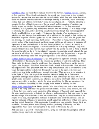 Corinthians 10:2, and would have excluded him from the churches, Galatians 4:16-17. And yet,
at their preaching Christ, though not sincerely, the apostle may be supposed to have rejoiced,
because he knew the time was near when the hay and stubble which they built on the foundation
should be revealed, and the destruction of the temple and city of Jerusalem, would sufficiently
confute their vain additions to the faith.” Some also out of good-will — Faithfully intending to
promote the glory of God, the success of the true gospel, and the salvation of mankind, and
thereby to give me comfort. The one preach Christ of contention — Or, they who are of
contention, as οι εξ εριθειας may be rendered, preach Christ not sincerely — With a holy design
of advancing his cause, and of glorifying God; but supposing (though they were disappointed)
thereby to add affliction to my bonds — To increase the calamity of my imprisonment, by
grieving my mind through their adulterations of, or additions to, the gospel, or their exciting my
persecutors to greater virulence against me. But the other of love — To Christ, his gospel, and
me; knowing, not barely supposing, that I am set — Placed here at Rome, the metropolis of the
empire, a place of the greatest resort, and from whence intelligence of whatever is transacted of
importance is soon communicated to the most distant provinces: or, κειμαι, I lie, namely in
bonds, for the defence of the gospel — For the confirmation of it by my sufferings. They who
preached Christ with a pure intention, knew certainly that the apostle was sent to Rome to defend
the gospel by suffering for it. For by voluntarily persisting to preach the gospel, although he was,
and knew he still should be, exposed to various and great sufferings for preaching it, he gave full
proof of his knowledge of its truth and great importance to the salvation of mankind.
Matthew Henry's Concise Commentary1:12-20 The apostle was a prisoner at Rome; and to take
off the offence of the cross, he shows the wisdom and goodness of God in his sufferings. These
things made him known, where he would never have otherwise been known; and led some to
inquire after the gospel. He suffered from false friends, as well as from enemies. How wretched
the temper of those who preached Christ out of envy and contention, and to add affliction to the
bonds that oppressed this best of men! The apostle was easy in the midst of all. Since our
troubles may tend to the good of many, we ought to rejoice. Whatever turns to our salvation, is
by the Spirit of Christ; and prayer is the appointed means of seeking for it. Our earnest
expectation and hope should not be to be honoured of men, or to escape the cross, but to be
upheld amidst temptation, contempt, and affliction. Let us leave it to Christ, which way he will
make us serviceable to his glory, whether by labour or suffering, by diligence or patience, by
living to his honour in working for him, or dying to his honour in suffering for him.
Barnes' Notes on the BibleSome indeed preach Christ even of envy and strife - What was the
ground of this "envy and strife" the apostle does not mention. It would seem, however, that even
in Rome there was a party which was jealous of the influence of Paul, and which supposed that
this was a good opportunity to diminish his influence, and to strengthen their own cause. He was
not now at large so as to be able: to meet and confute them. They had access to the mass of the
people. It was easy, under plausible pretences, to insinuate hints about the ambitious aims, or
improper influence of Paul, or to take strong ground against him and in favor of their own views,
and they availed themselves of this opportunity. It would seem most probable, though this is not
mentioned, that these persons were Judaizing teachers, professing Christianity, and who
supposed that Paul's views were derogatory to the honor of Moses and the Law.
And some also of good will - From pure motives, having no party aims to accomplish, and not
intending in any way to give me trouble.
 