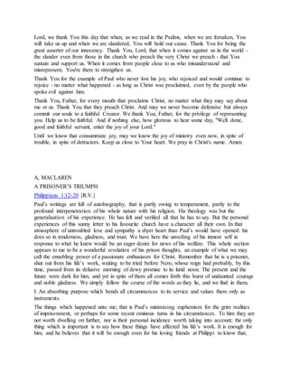 Lord, we thank You this day that when, as we read in the Psalms, when we are forsaken, You
will take us up and when we are slandered, You will hold our cause. Thank You for being the
great asserter of our innocency. Thank You, Lord, that when it comes against us in the world -
the slander even from those in the church who preach the very Christ we preach - that You
sustain and support us. When it comes from people close to us who misunderstand and
misrepresent, You're there to strengthen us.
Thank You for the example of Paul who never lost his joy, who rejoiced and would continue to
rejoice - no matter what happened - as long as Christ was proclaimed, even by the people who
spoke evil against him.
Thank You, Father, for every mouth that proclaims Christ, no matter what they may say about
me or us. Thank You that they preach Christ. And may we never become defensive but always
commit our souls to a faithful Creator. We thank You, Father, for the privilege of representing
you. Help us to be faithful. And if nothing else, how glorious to hear some day, "Well done,
good and faithful servant, enter the joy of your Lord."
Until we know that consummate joy, may we know the joy of ministry even now, in spite of
trouble, in spite of detractors. Keep us close to Your heart. We pray in Christ's name. Amen.
A, MACLAREN
A PRISONER’S TRIUMPH
Philippians 1:12-20 {R.V.}
Paul’s writings are full of autobiography, that is partly owing to temperament, partly to the
profound interpenetration of his whole nature with his religion. His theology was but the
generalisation of his experience. He has felt and verified all that he has to say. But the personal
experiences of this sunny letter to his favourite church have a character all their own. In that
atmosphere of untroubled love and sympathy a shyer heart than Paul’s would have opened: his
does so in tenderness, gladness, and trust. We have here the unveiling of his inmost self in
response to what he knew would be an eager desire for news of his welfare. This whole section
appears to me to be a wonderful revelation of his prison thoughts, an example of what we may
call the ennobling power of a passionate enthusiasm for Christ. Remember that he is a prisoner,
shut out from his life’s work, waiting to be tried before Nero, whose reign had probably, by this
time, passed from its delusive morning of dewy promise to its lurid noon. The present and the
future were dark for him, and yet in spite of them all comes forth this burst of undaunted courage
and noble gladness. We simply follow the course of the words as they lie, and we find in them,
I. An absorbing purpose which bends all circumstances to its service and values them only as
instruments.
The things which happened unto me; that is Paul’s minimising euphemism for the grim realities
of imprisonment, or perhaps for some recent ominous turns in his circumstances. To him they are
not worth dwelling on further, nor is their personal incidence worth taking into account; the only
thing which is important is to say how these things have affected his life’s work. It is enough for
him, and he believes that it will be enough even for his loving friends at Philippi to know that,
 