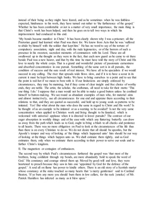 instead of their being as they might have feared, and as he sometimes when he was faithless
expected, hindrances to his work, they have turned out rather to ‘the furtherance of the gospel.’
Whether he has been comfortable or not is a matter of very small importance, the main thing is
that Christ’s work has been helped, and then he goes on to tell two ways in which his
imprisonment had conduced to this end.
‘My bonds became manifest in Christ.’ It has been clearly shown why I was a prisoner; all the
Prætorian guard had learned what Paul was there for. We know from Acts that he was ‘suffered
to abide by himself with the soldier that kept him.’ He has no word to say of the torture of
compulsory association, night and day, with the rude legionaries, or of the horrors of such a
presence in his sweetest, sacredest moments of communion with his Lord. These are all
swallowed up in the thought as they were in the fact, that each new guard as he came to sit there
beside Paul was a new hearer, and that by this time he must have told the story of Christ and His
love to nearly the whole corps. That is a grand and wonderful picture of passionate earnestness
and absorbed concentration in one pursuit. Something of the same sort is in all pursuits, the
condition of success and the sure result of real interest. We have all to be specialists if we would
succeed in any calling. The river that spreads wide flows slow, and if it is to have a scour in its
current it must be kept between high banks. We have to bring ourselves to a point and to see that
the point is red-hot if we mean to bore with it. If our limitations are simply enforced by
circumstances, they may be maiming, but if they come of clear insight and free choice of worthy
ends, they are noble. The artist, the scholar, the craftsman, all need to take for their motto ‘This
one thing I do.’ I suppose that a man would not be able to make a good button unless he confined
himself to button-making. We see round us abundant examples of men who, for material aims
and almost instinctively, use all circumstances for one end and appraise them according to their
relations to that, and they are quoted as successful, and held up to young souls as patterns to be
imitated. Yes! But what about the man who does the same in regard to Christ and His work? Is
he thought of as an example to be imitated or as a warning to be avoided? Is not the very same
concentration when applied to Christian work and living thought to be fanatical, which is
welcomed with universal applause when it is directed to lower pursuits? The contrast of our
eager absorption in worldly things and of the ease with which any fluttering butterfly can draw
us away from the path which leads us to God, ought to bring a blush to all cheeks and penitence
to all hearts. There was no more obligation on Paul to look at the circumstances of his life thus
than there is on every Christian to do so. We do not desire that all should be apostles, but the
Apostle’s temper and way of looking at ‘the things which happened unto’ him should be our way
of looking at the things which happen unto us. We shall estimate them rightly, and as God
estimates them, only when we estimate them according to their power to serve our souls and to
further Christ’s kingdom.
II. The magnetism or contagion of enthusiasm.
The second way by which Paul’s circumstances furthered the gospel was ‘that most of the
brethren, being confident through my bonds, are more abundantly bold to speak the word of
God.’ His constancy and courage stirred them up. Moved by good-will and love, they were
heartened to preach because they saw in him one ‘appointed by God for the defence of the
gospel.’ A soul all on flame has power to kindle others. There is an old story of a Scottish martyr
whose constancy at the stake touched so many hearts that ‘a merry gentleman’ said to Cardinal
Beaton, ‘If ye burn any more you should burn them in low cellars, for the reek {smoke} of Mr.
Patrick Hamilton has infected as many as it blew upon.’
 