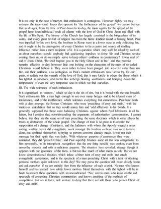 It is not only in the case of martyrs that enthusiasm is contagious. However highly we may
estimate the impersonal forces that operate for ‘the furtherance of the gospel’ we cannot but see
that in all ages, from the time of Paul down to to-day, the main agents for the spread of the
gospel have been individual souls all aflame with the love of God in Christ Jesus and filled with
the life of His Spirit. The history of the Church has largely consisted in the biographies of its
saints, and every great revival of religion has been the flame kindled round a flaming heart. Paul
was impelled by his own love; the brethren in Rome were in a lower state as only reflecting his,
and it ought to be the prerogative of every Christian to be a centre and source of kindling
influence rather than a mere recipient of it. It is a question which may well be asked by each of
us about ourselves--would anybody find quickening impulses to divine life and Christian service
coming from us, or do we simply serve to keep others’ coldness in countenance? It was said of
old of Jesus Christ, ‘He shall baptize you in the Holy Ghost and in fire,’ and that promise
remains effective to-day, however little one looking on the characters of the mass of so-called
Christians would believe it. They seem rather to have been plunged into ice-cold water than into
fire, and their coldness is as contagious as Paul’s radiant enthusiasm was. Let us try, for our
parts, to radiate out the warmth of the love of God, that it may kindle in others the flame which it
has lighted in ourselves, and not be like icebergs floating southwards and bringing down the
temperature of even the very temperate seas in which we find ourselves.
III. The wide tolerance of such enthusiasm.
It is stigmatized as ‘narrow,’ which to-day is the sin of sins, but it is broad with the true breadth.
Such enthusiasm lifts a man high enough to see over many hedges and to be tolerant even of
intolerance, and of the indifference which tolerates everything but earnestness. Paul here deals
with a class amongst the Roman Christians who were ‘preaching of envy and strife,’ with the
malicious calculation that so they would annoy him and ‘add affliction’ to his bonds. It is
generally supposed that these were Judaising Christians against whom Paul fulminates in all his
letters, but I confess that, notwithstanding the arguments of authoritative commentators, I cannot
believe that they are the same set of men preaching the same doctrines which in other places he
treats as destructive of the whole gospel. The change of tone is so great as to require the
supposition of a change of subjects, and the Judaisers with whom the Apostle waged a never
ending warfare, never did evangelistic work amongst the heathen as these men seem to have
done, but confined themselves to trying to pervert converts already made. It was not their
message but their spirit that was faulty. With whatever purpose of annoyance they were
animated, they did ‘preach Christ,’ and Paul superbly brushes aside all that was antagonistic to
him personally, in his triumphant recognition that the one thing needful was spoken, even from
unworthy motives and with a malicious purpose. The situation here revealed, strange though it
appears with our ignorance of the facts, is but too like much of what meets us still. Do we not
know denominational rivalries which infuse a bitter taint of envy and strife into much
evangelistic earnestness, and is the spectacle of a man preaching Christ with a taint of sidelong
personal motives quite unknown to this day? We may press the question still more closely home
and ask ourselves if we are entirely free from the influence of such a spirit. No man who knows
himself and has learned how subtly lower motives blend themselves with the highest will be in
haste to answer these questions with an unconditional ‘No,’ and no man who looks on the sad
spectacle of competing Christian communities and knows anything of the methods of
competition that are in force, will venture to deny that there are still those who preach Christ of
envy and strife.
 