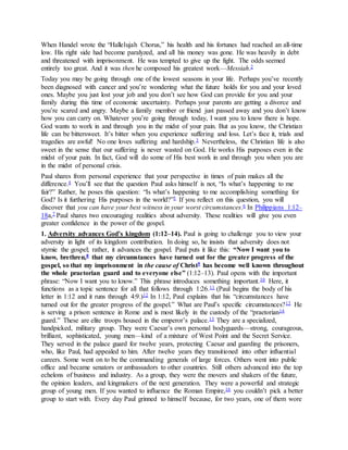 When Handel wrote the “Hallelujah Chorus,” his health and his fortunes had reached an all-time
low. His right side had become paralyzed, and all his money was gone. He was heavily in debt
and threatened with imprisonment. He was tempted to give up the fight. The odds seemed
entirely too great. And it was then he composed his greatest work—Messiah.2
Today you may be going through one of the lowest seasons in your life. Perhaps you’ve recently
been diagnosed with cancer and you’re wondering what the future holds for you and your loved
ones. Maybe you just lost your job and you don’t see how God can provide for you and your
family during this time of economic uncertainty. Perhaps your parents are getting a divorce and
you’re scared and angry. Maybe a family member or friend just passed away and you don’t know
how you can carry on. Whatever you’re going through today, I want you to know there is hope.
God wants to work in and through you in the midst of your pain. But as you know, the Christian
life can be bittersweet. It’s bitter when you experience suffering and loss. Let’s face it, trials and
tragedies are awful! No one loves suffering and hardship.3 Nevertheless, the Christian life is also
sweet in the sense that our suffering is never wasted on God. He works His purposes even in the
midst of your pain. In fact, God will do some of His best work in and through you when you are
in the midst of personal crisis.
Paul shares from personal experience that your perspective in times of pain makes all the
difference.4 You’ll see that the question Paul asks himself is not, “Is what’s happening to me
fair?” Rather, he poses this question: “Is what’s happening to me accomplishing something for
God? Is it furthering His purposes in the world?”5 If you reflect on this question, you will
discover that you can have your best witness in your worst circumstances.6 In Philippians 1:12–
18a,7 Paul shares two encouraging realities about adversity. These realities will give you even
greater confidence in the power of the gospel.
1. Adversity advances God’s kingdom (1:12–14). Paul is going to challenge you to view your
adversity in light of its kingdom contribution. In doing so, he insists that adversity does not
stymie the gospel; rather, it advances the gospel. Paul puts it like this: “Now I want you to
know, brethren,8 that my circumstances have turned out for the greater progress of the
gospel, so that my imprisonment in the cause of Christ9 has become well known throughout
the whole praetorian guard and to everyone else” (1:12–13). Paul opens with the important
phrase: “Now I want you to know.” This phrase introduces something important.10 Here, it
functions as a topic sentence for all that follows through 1:26.11 (Paul begins the body of his
letter in 1:12 and it runs through 4:9.)12 In 1:12, Paul explains that his “circumstances have
turned out for the greater progress of the gospel.” What are Paul’s specific circumstances?13 He
is serving a prison sentence in Rome and is most likely in the custody of the “praetorian14
guard.” These are elite troops housed in the emperor’s palace.15 They are a specialized,
handpicked, military group. They were Caesar’s own personal bodyguards—strong, courageous,
brilliant, sophisticated, young men—kind of a mixture of West Point and the Secret Service.
They served in the palace guard for twelve years, protecting Caesar and guarding the prisoners,
who, like Paul, had appealed to him. After twelve years they transitioned into other influential
careers. Some went on to be the commanding generals of large forces. Others went into public
office and became senators or ambassadors to other countries. Still others advanced into the top
echelons of business and industry. As a group, they were the movers and shakers of the future,
the opinion leaders, and kingmakers of the next generation. They were a powerful and strategic
group of young men. If you wanted to influence the Roman Empire,16 you couldn’t pick a better
group to start with. Every day Paul grinned to himself because, for two years, one of them wore
 
