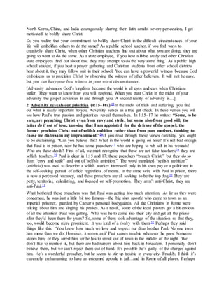 North Korea, China, and India courageously sharing their faith amidst severe persecution, I get
motivated to boldly share Christ.
Do you realize that your commitment to boldly share Christ in the difficult circumstances of your
life will embolden others to do the same? As a public school teacher, if you find ways to
creatively share Christ, when other Christian teachers find out about what you are doing, they are
going to want to do the same. As a state employee, if you host a Bible study and other Christian
state employees find out about this, they may attempt to do the very same thing. As a public high
school student, if you host a prayer gathering and Christian students from other school districts
hear about it, they may follow suit in their school. You can have a powerful witness because God
emboldens us to proclaim Christ by observing the witness of other believers. It will not be easy,
but you can have your best witness in your worst circumstances.
[Adversity advances God’s kingdom because the world is all eyes and ears when Christians
suffer. They want to know how you will respond. When you trust Christ in the midst of your
adversity the gospel advances in and through you. A second reality of adversity is…]
2. Adversity reveals our priorities (1:15–18a).25In the midst of trials and suffering, you find
out what is really important to you. Adversity serves as a true gut check. In these verses you will
see how Paul’s true passion and priorities reveal themselves. In 1:15–17 he writes: “Some, to be
sure, are preaching Christ evenfrom envy and strife, but some also from good will; the
latter do it out of love, knowing that I am appointed for the defense of the gospel; the
former proclaim Christ out of selfish ambition rather than from pure motives, thinking to
cause me distress in my imprisonment.”26If you read through these verses carefully, you ought
to be exclaiming, “Can you believe this? What in the world is going on here? It’s not bad enough
that Paul is in prison, now he has some preachers27 who are hoping to rub salt in his wounds!
Who are these devils? First of all, we must recognize that these are not false teachers;28 they are
selfish teachers.29 Paul is clear in 1:15 and 17: these preachers “preach Christ,” but they do so
from “envy and strife” and out of “selfish ambition.” The word translated “selfish ambition”
(eritheia) was used to describe a selfish worker interested only in his own pay or a politician in
the self-seeking pursuit of office regardless of means. In the same vein, with Paul in prison, there
is now a perceived vacancy, and these preachers are all seeking to be the top dog.30 They are
petty, territorial, calculating, and focused on self-promotion. They aren’t anti-Christ, they are
anti-Paul.31
What bothered these preachers was that Paul was getting too much attention. As far as they were
concerned, he was just a little bit too famous—the big shot apostle who came to town as an
imperial prisoner, guarded by Caesar’s personal bodyguards. All the Christians in Rome were
talking about him and singing his praises. As a result, some of the local pastors got a bit envious
of all the attention Paul was getting. Who was he to come into their city and get all the praise
after they’d been there for years? So, some of them took advantage of the situation so that they,
too, would become more prominent. It was kind of a rivalry with them.32 Perhaps they said
things like this: “You know how much we love and respect our dear brother Paul. No one loves
him more than we do. However, it seems as if Paul causes trouble wherever he goes. Someone
stones him, or they arrest him, or he has to sneak out of town in the middle of the night. We
don’t like to mention it, but there are bad rumors about him back in Jerusalem. I personally don’t
believe them, but we can’t reject them out of hand. It’s possible he’s guilty of the charges against
him. He’s a wonderful preacher, but he seems to stir up trouble in every city. Frankly, I think it’s
extremely embarrassing to have an esteemed apostle in jail…and in Rome of all places. Perhaps
 