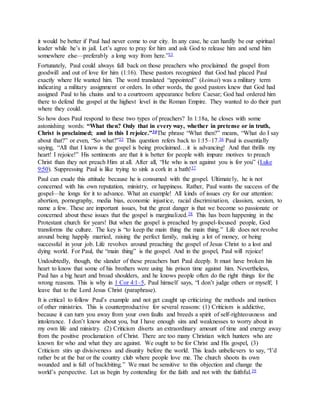 it would be better if Paul had never come to our city. In any case, he can hardly be our spiritual
leader while he’s in jail. Let’s agree to pray for him and ask God to release him and send him
somewhere else—preferably a long way from here.”33
Fortunately, Paul could always fall back on those preachers who proclaimed the gospel from
goodwill and out of love for him (1:16). These pastors recognized that God had placed Paul
exactly where He wanted him. The word translated “appointed” (keimai) was a military term
indicating a military assignment or orders. In other words, the good pastors knew that God had
assigned Paul to his chains and to a courtroom appearance before Caesar; God had ordered him
there to defend the gospel at the highest level in the Roman Empire. They wanted to do their part
where they could.
So how does Paul respond to these two types of preachers? In 1:18a, he closes with some
astonishing words: “What then? Only that in every way, whether in pretense or in truth,
Christ is proclaimed; and in this I rejoice.”34The phrase “What then?” means, “What do I say
about that?” or even, “So what?”35 This question refers back to 1:15–17.36 Paul is essentially
saying, “All that I know is the gospel is being proclaimed…it is advancing! And that thrills my
heart! I rejoice!” His sentiments are that it is better for people with impure motives to preach
Christ than they not preach Him at all. After all, “He who is not against you is for you” (Luke
9:50). Suppressing Paul is like trying to sink a cork in a bath!37
Paul can exude this attitude because he is consumed with the gospel. Ultimately, he is not
concerned with his own reputation, ministry, or happiness. Rather, Paul wants the success of the
gospel—he longs for it to advance. What an example! All kinds of issues cry for our attention:
abortion, pornography, media bias, economic injustice, racial discrimination, classism, sexism, to
name a few. These are important issues, but the great danger is that we become so passionate or
concerned about these issues that the gospel is marginalized.38 This has been happening in the
Protestant church for years! But when the gospel is preached by gospel-focused people, God
transforms the culture. The key is “to keep the main thing the main thing.” Life does not revolve
around being happily married, raising the perfect family, making a lot of money, or being
successful in your job. Life revolves around preaching the gospel of Jesus Christ to a lost and
dying world. For Paul, the “main thing” is the gospel. And in the gospel, Paul will rejoice!
Undoubtedly, though, the slander of these preachers hurt Paul deeply. It must have broken his
heart to know that some of his brothers were using his prison time against him. Nevertheless,
Paul has a big heart and broad shoulders, and he knows people often do the right things for the
wrong reasons. This is why in 1 Cor 4:1–5, Paul himself says, “I don’t judge others or myself; I
leave that to the Lord Jesus Christ (paraphrase).
It is critical to follow Paul’s example and not get caught up criticizing the methods and motives
of other ministries. This is counterproductive for several reasons: (1) Criticism is addictive,
because it can turn you away from your own faults and breeds a spirit of self-righteousness and
intolerance. I don’t know about you, but I have enough sins and weaknesses to worry about in
my own life and ministry. (2) Criticism diverts an extraordinary amount of time and energy away
from the positive proclamation of Christ. There are too many Christian witch hunters who are
known for who and what they are against. We ought to be for Christ and His gospel, (3)
Criticism stirs up divisiveness and disunity before the world. This leads unbelievers to say, “I’d
rather be at the bar or the country club where people love me. The church shoots its own
wounded and is full of backbiting.” We must be sensitive to this objection and change the
world’s perspective. Let us begin by contending for the faith and not with the faithful.39
 