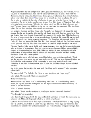 As you contend for the faith and proclaim Christ, you can experience joy. It’s been said, “If we
see Jesus in our circumstances, then we will see our circumstances in Jesus.” Paul lived this!
Remember, Paul is writing this letter from a Roman prison. Furthermore, five of Paul’s thirteen
letters were written from prison.40 Paul would not let himself give way to self-pity. He knows
that in order to exude joy in the midst of adversity he must see adversity from an eternal
perspective. The key to his joy was between his ears. Over thirty times in Philippians Paul refers
to the mind or to remembering. When joy has leaked out of your life, the leak is between your
ears. You must change your thinking so that you can experience joy once again. May you do so
today. You can have your best witness in the worst of times.
My seminary classmate and dear friend, Mike Paolicelli, was diagnosed with cancer this past
January. For the last six months Mike and his wife Janet, along with their two young boys, Titus
and Simeon, have been through the most difficult season of their entire lives. Mike has been on
the verge of passing away due to various complications throughout this ordeal. He and his family
have experienced every human emotion imaginable. Yet, throughout this traumatic ordeal, the
Paolicelli’s have not wavered in their faith. They have resolutely believed that God has a purpose
in their personal suffering. They have been a model to countless people throughout the world.
This past Tuesday, Mike was in for his tenth chemo treatment. Janet and the boys decided to visit
Mike at the start of his treatment. This was a rare occurrence because children are not officially
allowed in the cancer infusion area. While Mike was waiting his turn, his boys became a bit
rambunctious. (Can you blame them?) Simeon was particularly talkative and loud, causing
distraction for the other chemo patients.
Mike’s attending nurse, who had never treated him before, came up to them and said, “Would
you like a private room where you and your family can sit?” This had never happened before, so
the Paolicelli’s took advantage of this opportunity to have some secluded family time.
Eventually, it was time for Janet and the boys to leave and for Mike to begin his first chemical
injection.
Just before giving the injection, this nurse said, “So, I hear you’re a pastor?” Mike responded
affirmatively.
The nurse replied, “I’m Catholic. But I have so many questions, and I want more.”
Mike asked, “Do you mind if I ask you a question?”
“Sure,” the nurse said.
“On a scale of 1–10, where 10 is, ‘I am absolutely sure,’ and 1 is, ‘I am absolutely unsure,’
would you say that your sins are forgiven and that if you were to stand before God today, He
would let you into heaven?”
“I’m a 5,” replied the nurse.
Mike asked, “Would you like to know for certain your sins are completely forgiven?”
“Yes, I would,” she responded.
Mike then shared the gospel with this nurse and invited her to trust in Christ. The nurse came and
sat down with Mike and she prayed to believe in Christ as her Savior!
God used Mike’s cancer and his loud boys to orchestrate a set of circumstances to bring a young
nurse in Charlotte, NC to faith in Christ. Mike put it like this: “Does it get any better than this?
Don’t think for a minute that God can’t or doesn’t use your difficulties for a purpose larger than
 