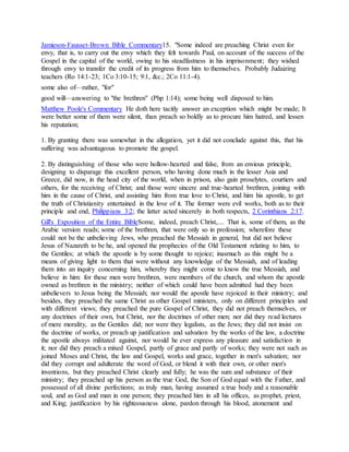 Jamieson-Fausset-Brown Bible Commentary15. "Some indeed are preaching Christ even for
envy, that is, to carry out the envy which they felt towards Paul, on account of the success of the
Gospel in the capital of the world, owing to his steadfastness in his imprisonment; they wished
through envy to transfer the credit of its progress from him to themselves. Probably Judaizing
teachers (Ro 14:1-23; 1Co 3:10-15; 9:1, &c.; 2Co 11:1-4).
some also of—rather, "for"
good will—answering to "the brethren" (Php 1:14); some being well disposed to him.
Matthew Poole's Commentary He doth here tacitly answer an exception which might be made; It
were better some of them were silent, than preach so boldly as to procure him hatred, and lessen
his reputation;
1. By granting there was somewhat in the allegation, yet it did not conclude against this, that his
suffering was advantageous to promote the gospel.
2. By distinguishing of those who were hollow-hearted and false, from an envious principle,
designing to disparage this excellent person, who having done much in the lesser Asia and
Greece, did now, in the head city of the world, when in prison, also gain proselytes, courtiers and
others, for the receiving of Christ; and those were sincere and true-hearted brethren, joining with
him in the cause of Christ, and assisting him from true love to Christ, and him his apostle, to get
the truth of Christianity entertained in the love of it. The former were evil works, both as to their
principle and end, Philippians 3:2; the latter acted sincerely in both respects, 2 Corinthians 2:17.
Gill's Exposition of the Entire BibleSome, indeed, preach Christ,.... That is, some of them, as the
Arabic version reads; some of the brethren, that were only so in profession; wherefore these
could not be the unbelieving Jews, who preached the Messiah in general, but did not believe
Jesus of Nazareth to be he, and opened the prophecies of the Old Testament relating to him, to
the Gentiles; at which the apostle is by some thought to rejoice; inasmuch as this might be a
means of giving light to them that were without any knowledge of the Messiah, and of leading
them into an inquiry concerning him, whereby they might come to know the true Messiah, and
believe in him: for these men were brethren, were members of the church, and whom the apostle
owned as brethren in the ministry; neither of which could have been admitted had they been
unbelievers to Jesus being the Messiah; nor would the apostle have rejoiced in their ministry; and
besides, they preached the same Christ as other Gospel ministers, only on different principles and
with different views; they preached the pure Gospel of Christ, they did not preach themselves, or
any doctrines of their own, but Christ, nor the doctrines of other men; nor did they read lectures
of mere morality, as the Gentiles did; nor were they legalists, as the Jews; they did not insist on
the doctrine of works, or preach up justification and salvation by the works of the law, a doctrine
the apostle always militated against, nor would he ever express any pleasure and satisfaction in
it; nor did they preach a mixed Gospel, partly of grace and partly of works; they were not such as
joined Moses and Christ, the law and Gospel, works and grace, together in men's salvation; nor
did they corrupt and adulterate the word of God, or blend it with their own, or other men's
inventions, but they preached Christ clearly and fully; he was the sum and substance of their
ministry; they preached up his person as the true God, the Son of God equal with the Father, and
possessed of all divine perfections; as truly man, having assumed a true body and a reasonable
soul, and as God and man in one person; they preached him in all his offices, as prophet, priest,
and King; justification by his righteousness alone, pardon through his blood, atonement and
 