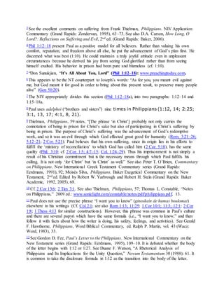 3 See the excellent comments on suffering from Frank Thielman, Philippians. NIV Application
Commentary (Grand Rapids: Zondervan, 1995), 63–73. See also D.A. Carson, How Long, O
Lord?: Reflections on Suffering and Evil, 2nd ed. (Grand Rapids: Baker, 2006).
4 Phil 1:12–18 present Paul as a positive model for all believers. Rather than valuing his own
comfort, reputation, and freedom above all else, he put the advancement of God’s plan first. He
discerned what was best (1:10). He could maintain a truly joyful attitude even in unpleasant
circumstances because he derived his joy from seeing God glorified rather than from seeing
himself exalted. His behavior in prison had been pure and blameless (cf. 1:10).
5 “Don Sunukjian, “It’s All About You, Lord” (Phil 1:12–18): www.preachingtoday.com.
6 This appears to be the NT counterpart to Joseph’s words: “As for you, you meant evil against
me, but God meant it for good in order to bring about this present result, to preserve many people
alive” (Gen 50:20).
7 The NIV appropriately divides this section (Phil 1:12–18a), into two paragraphs: 1:12–14 and
1:15–18a.
8 Paul uses adelphoi (“brothers and sisters”) nine times in Philippians (1:12, 14; 2:25;
3:1, 13, 17; 4:1, 8, 21).
9 Thielman, Philippians, 59 notes, “[The phrase ‘in Christ’] probably not only carries the
connotation of being in prison for Christ’s sake but also of participating in Christ’s suffering by
being in prison. The purpose of Christ’s suffering was the advancement of God’s redemptive
work, and so it was an evil through which God effected great good for humanity (Rom. 3:21–26;
5:12–21; 2 Cor. 5:21). Paul believes that his own suffering, since its origin lies in his efforts to
fulfill the ‘ministry of reconciliation’ to which God has called him (2 Cor. 5:18), has the same
quality (Phil. 3:10; cf. 2 Cor. 1:5; 4:7–15; Col. 1:24–29). Thus his imprisonment is not simply a
result of his Christian commitment but is the necessary means through which Paul fulfills his
calling. It is not only ‘for Christ’ but ‘in Christ’ as well.” See also Peter T. O’Brien, Commentary
on Philippians. New International Greek Testament Commentary series (Grand Rapids:
Eerdmans, 1991), 92; Moisés Silva, Philippians. Baker Exegetical Commentary on the New
Testament, 2nd ed. Edited by Robert W. Yarbrough and Robert H. Stein (Grand Rapids: Baker
Academic, 1992, 2005), 68.
10 Cf. 2 Cor 13:6; 2 Tim 3:1. See also Thielman, Philippians, 57; Thomas L. Constable, “Notes
on Philippians,” 2009 ed.: www.soniclight.com/constable/notes/pdf/philippians.pdf, 13.
11 Paul does not use the precise phrase “I want you to know” (ginoskein de humas boulomai)
elsewhere in his writings (Cf. Col 2:1; see also Rom 1:13; 11:25; 1 Cor 10:1; 11:3; 12:1; 2 Cor
1:8; 1 Thess 4:13 for similar constructions). However, this phrase was common in Paul’s culture
and there are several papyri which have the same formula (i.e., “I want you to know,” and then
follow it with facts about how the writer is doing, his safety, feelings, and activities). See Gerald
F. Hawthorne, Philippians, Word Biblical Commentary, ed. Ralph P. Martin, vol. 43 (Waco:
Word, 1983), 33.
12 See Gordon D. Fee, Paul’s Letter to the Philippians. New International Commentary on the
New Testament series (Grand Rapids: Eerdmans, 1995), 109–10. It is debated whether the body
of the letter begins with 1:12 or 1:27. See Duane F. Watson, “A Rhetorical Analysis of
Philippians and Its Implications for the Unity Question,” Novum Testamentum 30 (1988): 61. It
is common to take the disclosure formula in 1:12 as the transition into the body of the letter.
 