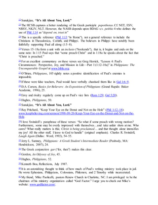 22 Sunukjian, “It’s All About You, Lord.”
23 The HCSB captures a better rendering of the Greek participle pepoithotas. Cf. NET, ESV,
NRSV, NKJV, NLT. However, the NASB depends upon BDAG s.v. peithio 4 who defines the
use of Phil 1:14 as “depend on, trust in”
24 This is a specific reference (Phil 1:13 “in Rome”), not a general reference to include the
Christians in Thessalonica, Corinth, and Philippi. The believers in Philippi have notably been
faithfully supporting Paul all along (1:5–8).
25 Verses 15–18a form a unit with an inclusio (“bookends”), that is, it begins and ends on the
same note: In 1:15 Paul says that “some preach Christ” and in 1:18a he speaks about the fact that
“Christ is preached.”
26 For an excellent commentary on these verses see Greg Herrick, “Lesson 4: Paul’s
Circumstances: Perspective, Joy, and Mission in Life—Part I (1:12-18a)” in Philippians: The
Unconquerable Gospel at www.bible.org.
27 O’Brien, Philippians, 105 rightly notes a positive identification of Paul’s enemies is
impossible.
28 If these were false teachers, Paul would have verbally chastised them like in Gal 1:6–9.
29 D.A. Carson, Basics for Believers: An Exposition of Philippians (Grand Rapids: Baker
Academic, 1996), 25.
30 Envy and rivalry regularly come up on Paul’s vice lists (Rom 1:29; Gal 5:20).
31 Hughes, Philippians, 50.
32 Sunukjian, “It’s All About You, Lord.”
33 Ray Pritchard, “Keep Your Eye on the Donut and Not on the Hole” (Phil 1:12–18):
www.keepbelieving.com/sermon/1998-09-20-Keep-Your-Eye-on-the-Donut-and-Not-on-the-
Hole.
34 I love Swindoll’s paraphrase of these verses: “So what if some preach with wrong motives?
Furthermore, some may be overly impressed with themselves…and take unfair shots at me. Who
cares? What really matters is this; Christ is being proclaimed… and that thought alone intensifies
my joy! All the other stuff, I leave to God to handle” (original emphasis). Charles R. Swindoll,
Laugh Again (Dallas: Word, 1992), 54–55.
35 Jerry L. Sumney, Philippians: A Greek Student’s Intermediate Reader (Peabody, MA:
Hendrickson, 2007), 24.
36 The Greek conjunction gar (“for, then”) makes this clear.
37 Gordon, An Odyssey of Joy, 45.
38 Hughes, Philippians, 52.
39 Kenneth Boa, Reflections, July 1987.
40 It is an astonishing thought to think of how much of Paul’s writing ministry took place in jail.
He wrote Ephesians, Philippians, Colossians, Philemon, and 2 Timothy while incarcerated.
41 My friend, Mike Paolicelli, pastors Renew Church in Charlotte, NC. I am privileged to be the
chairman of his ministry organization called “God Factor.” I urge you to check out Mike’s
website: www.godfactor.com/.
 