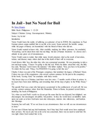 In Jail - but No Need for Bail
By Steve Wagers
Bible Book: Philippians 1 : 12-20
Subject: Christian Living; Encouragement; Ministry
Series: Joy In Jail
Introduction
Victor Frankl knew the reality of suffering as a prisoner of war in WWII. His experience in Nazi
German prison camps enabled him to see life at its worst. Some survived the horrific camps;
while the pages of history are besmirched with the blood of those who did not.
Victor Frankl wanted to know why. After carefully studying his fellow prisoners, he concluded,
“Everything can be taken from men but one thing: the last of human freedoms—to choose one’s
attitude in any given set of circumstances.
Victor Frankl came to realize that while many Jewish prisoners died as the result of starvation,
torture, and disease; many others died due to the death of their will to overcome.
I read about a little boy, the other day, who was a perpetual pessimist. He was preparing to take a
test and kept saying, “I know I’m going to fail this test. When his father asked him why, the little
boy said, “Because I don’t know the material.” His father replied, “Son, you have to be positive.”
To which the boy said, “Okay, I’m POSITIVE I’m going to fail this test.”
Charles Colson was part of the Watergate conspiracy that tarnished the legacy of Richard Nixon.
Colson was one of the conspirators who served a prison sentence for his part in the conspiracy.
In his book, “Loving God,” he concludes with these words:
“My lowest days as a Christian (and there were low ones—7 months worth of them in prison, to
be exact) have been more fulfilling and rewarding than all the days of glory in the White House.”
[1]
The apostle Paul was a man who had grown accustomed to the confinement of a jail cell. He was
serving a prison sentence when, from the Mamertine Prison in Rome, he penned several letters,
including the book of Philippians.
Yet, when we read Paul’s words we do not get the sense that he was dejected, but delighted; not
discouraged, but encouraged; not pitiful, but positive. In fact, his words leave an indelible mark
upon our souls as to how God turns tears into telescopes, miseries into milestones, and burdens
into blessings.
Someone has well said, “If we see Jesus in our circumstances then we will see our circumstances
in Jesus.”
I’m not sure if Rome had any bail bondsmen, but if they had, Paul would never have employed
their services. He was in jail, but as far as he was concerned, there was no need to send bail. He
was right where God wanted him to be.
 