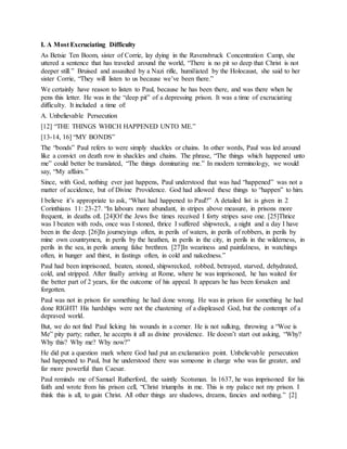 I. A Most Excruciating Difficulty
As Betsie Ten Boom, sister of Corrie, lay dying in the Ravensbruck Concentration Camp, she
uttered a sentence that has traveled around the world, “There is no pit so deep that Christ is not
deeper still.” Bruised and assaulted by a Nazi rifle, humiliated by the Holocaust, she said to her
sister Corrie, “They will listen to us because we’ve been there.”
We certainly have reason to listen to Paul, because he has been there, and was there when he
pens this letter. He was in the “deep pit” of a depressing prison. It was a time of excruciating
difficulty. It included a time of:
A. Unbelievable Persecution
[12] “THE THINGS WHICH HAPPENED UNTO ME.”
[13-14, 16] “MY BONDS”
The “bonds” Paul refers to were simply shackles or chains. In other words, Paul was led around
like a convict on death row in shackles and chains. The phrase, “The things which happened unto
me” could better be translated, “The things dominating me.” In modern terminology, we would
say, “My affairs.”
Since, with God, nothing ever just happens, Paul understood that was had “happened” was not a
matter of accidence, but of Divine Providence. God had allowed these things to “happen” to him.
I believe it’s appropriate to ask, “What had happened to Paul?” A detailed list is given in 2
Corinthians 11: 23-27. “In labours more abundant, in stripes above measure, in prisons more
frequent, in deaths oft. [24]Of the Jews five times received I forty stripes save one. [25]Thrice
was I beaten with rods, once was I stoned, thrice I suffered shipwreck, a night and a day I have
been in the deep. [26]In journeyings often, in perils of waters, in perils of robbers, in perils by
mine own countrymen, in perils by the heathen, in perils in the city, in perils in the wilderness, in
perils in the sea, in perils among false brethren. [27]In weariness and painfulness, in watchings
often, in hunger and thirst, in fastings often, in cold and nakedness.”
Paul had been imprisoned, beaten, stoned, shipwrecked, robbed, betrayed, starved, dehydrated,
cold, and stripped. After finally arriving at Rome, where he was imprisoned, he has waited for
the better part of 2 years, for the outcome of his appeal. It appears he has been forsaken and
forgotten.
Paul was not in prison for something he had done wrong. He was in prison for something he had
done RIGHT! His hardships were not the chastening of a displeased God, but the contempt of a
depraved world.
But, we do not find Paul licking his wounds in a corner. He is not sulking, throwing a “Woe is
Me” pity party; rather, he accepts it all as divine providence. He doesn’t start out asking, “Why?
Why this? Why me? Why now?”
He did put a question mark where God had put an exclamation point. Unbelievable persecution
had happened to Paul, but he understood there was someone in charge who was far greater, and
far more powerful than Caesar.
Paul reminds me of Samuel Rutherford, the saintly Scotsman. In 1637, he was imprisoned for his
faith and wrote from his prison cell, “Christ triumphs in me. This is my palace not my prison. I
think this is all, to gain Christ. All other things are shadows, dreams, fancies and nothing.” [2]
 