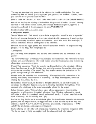 You may not understand why you are in the midst of trial, trouble or tribulation. You may
wonder why God has allowed you to experience pain, pressure, and problems. However, when
you know the WHO you can accept the WHY.
HAS IT EVER OCCURRED TO YOU THAT NOTHING HAS EVER OCCURRED TO GOD?
God did not wake up this morning to the headlines that you were in trouble. He wasn’t suddenly
informed of your current location. Rather, His sovereign hand has assigned it, approved it,
arranged it, or allowed it. It is no accident; it is an APPOINTMENT!
In spite of unbelievable persecution came:
B. Unexplainable Progress
Warren Wiersbe said, “Paul wanted to go to Rome as a preacher, instead he went as a prisoner.”
Paul doesn’t deny the fact that he is the recipient of unbelievable persecution. It wasn’t an airy-
fairy, pie-in-the-sky, not what it appears to be situation. It was what it was. Paul was in jail, in
shackles and chains, forsaken and forgotten by the authorities.
However, he sees the bigger picture. God had used persecution to fulfill His purpose and bring
progress. For one thing, there was progress in:
1. Evangelism
[12] “The things which happened unto me have fallen out rather unto the furtherance of the
gospel.”
The word “furtherance” is the Greek word prokopen. The word means, “To cut toward.” It was a
military term, used of engineers who would prepare a road for the advancing army by removing
obstructions, such as rocks or trees.
It’s as if Paul was saying, “Don’t feel sorry for me. I’m not looking to be patronized. All these
things have happened in my life, but they have worked to promote the preaching of the gospel,
not prevent the preaching of the gospel. They have simply cut down the obstructions so the
gospel message could go forth unhindered.”
In other words, his opposition was an opportunity. What appeared to be a retardation of his
ministry was actually an acceleration of his ministry. The things that happened, instead of
shutting the door, opened the door.
His liabilities became assets, his frustrations brought fulfillment, his adversity became an
advantage, his difficulties became doors, and his thwarting turned into thoroughfares. What
appeared to be a hindrance to the gospel was actually a helper for the gospel.
Robert Gromacki writes, “When a believer views adverse circumstances from the divine
perspective, he will use them for spiritual advantage. Most Christians, unfortunately, permit
difficulties to affect their emotional, mental, and spiritual stability. A believer must look at the
result of adversity, not the adversity itself.” [3]
Paul did not deny that he was in an undesirable place, but he understood that there was an unseen
purpose; and, the purpose was far, far bigger than him. In fact, if I could say it this way: Paul
understood that IT WASN’T ABOUT his problems, predicaments, or persecution; IT WAS
ABOUT the proclamation and progress of the gospel.
Paul’s suffering not only did a work of corporate evangelism, but of personal evangelism. [13]
“So that my bonds in Christ are manifest in all the palace, and in all other places.”
 