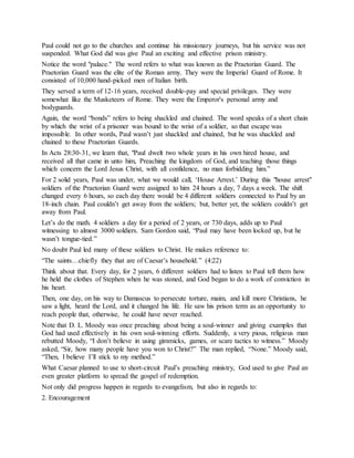 Paul could not go to the churches and continue his missionary journeys, but his service was not
suspended. What God did was give Paul an exciting and effective prison ministry.
Notice the word "palace." The word refers to what was known as the Praetorian Guard. The
Praetorian Guard was the elite of the Roman army. They were the Imperial Guard of Rome. It
consisted of 10,000 hand-picked men of Italian birth.
They served a term of 12-16 years, received double-pay and special privileges. They were
somewhat like the Musketeers of Rome. They were the Emperor's personal army and
bodyguards.
Again, the word “bonds” refers to being shackled and chained. The word speaks of a short chain
by which the wrist of a prisoner was bound to the wrist of a soldier, so that escape was
impossible. In other words, Paul wasn’t just shackled and chained, but he was shackled and
chained to these Praetorian Guards.
In Acts 28:30-31, we learn that, "Paul dwelt two whole years in his own hired house, and
received all that came in unto him, Preaching the kingdom of God, and teaching those things
which concern the Lord Jesus Christ, with all confidence, no man forbidding him.”
For 2 solid years, Paul was under, what we would call, ‘House Arrest.’ During this "house arrest"
soldiers of the Praetorian Guard were assigned to him 24 hours a day, 7 days a week. The shift
changed every 6 hours, so each day there would be 4 different soldiers connected to Paul by an
18-inch chain. Paul couldn’t get away from the soldiers; but, better yet, the soldiers couldn’t get
away from Paul.
Let’s do the math. 4 soldiers a day for a period of 2 years, or 730 days, adds up to Paul
witnessing to almost 3000 soldiers. Sam Gordon said, “Paul may have been locked up, but he
wasn’t tongue-tied.”
No doubt Paul led many of these soldiers to Christ. He makes reference to:
“The saints…chiefly they that are of Caesar’s household.” (4:22)
Think about that. Every day, for 2 years, 6 different soldiers had to listen to Paul tell them how
he held the clothes of Stephen when he was stoned, and God began to do a work of conviction in
his heart.
Then, one day, on his way to Damascus to persecute torture, maim, and kill more Christians, he
saw a light, heard the Lord, and it changed his life. He saw his prison term as an opportunity to
reach people that, otherwise, he could have never reached.
Note that D. L. Moody was once preaching about being a soul-winner and giving examples that
God had used effectively in his own soul-winning efforts. Suddenly, a very pious, religious man
rebutted Moody, “I don’t believe in using gimmicks, games, or scare tactics to witness.” Moody
asked, “Sir, how many people have you won to Christ?” The man replied, “None.” Moody said,
“Then, I believe I’ll stick to my method.”
What Caesar planned to use to short-circuit Paul’s preaching ministry, God used to give Paul an
even greater platform to spread the gospel of redemption.
Not only did progress happen in regards to evangelism, but also in regards to:
2. Encouragement
 