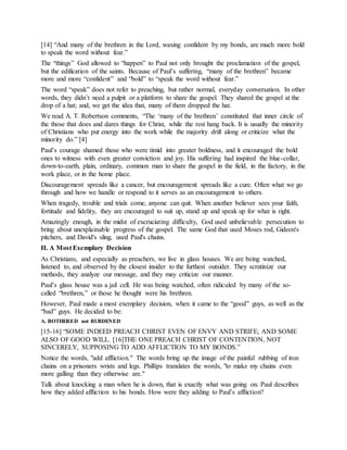 [14] “And many of the brethren in the Lord, waxing confident by my bonds, are much more bold
to speak the word without fear.”
The “things” God allowed to “happen” to Paul not only brought the proclamation of the gospel,
but the edification of the saints. Because of Paul’s suffering, “many of the brethren” became
more and more “confident” and “bold” to “speak the word without fear.”
The word “speak” does not refer to preaching, but rather normal, everyday conversation. In other
words, they didn’t need a pulpit or a platform to share the gospel. They shared the gospel at the
drop of a hat; and, we get the idea that, many of them dropped the hat.
We read A. T. Robertson comments, “The ‘many of the brethren’ constituted that inner circle of
the those that does and dares things for Christ, while the rest hang back. It is usually the minority
of Christians who put energy into the work while the majority drift along or criticize what the
minority do.” [4]
Paul’s courage shamed those who were timid into greater boldness, and it encouraged the bold
ones to witness with even greater conviction and joy. His suffering had inspired the blue-collar,
down-to-earth, plain, ordinary, common man to share the gospel in the field, in the factory, in the
work place, or in the home place.
Discouragement spreads like a cancer, but encouragement spreads like a cure. Often what we go
through and how we handle or respond to it serves as an encouragement to others.
When tragedy, trouble and trials come, anyone can quit. When another believer sees your faith,
fortitude and fidelity, they are encouraged to suit up, stand up and speak up for what is right.
Amazingly enough, in the midst of excruciating difficulty, God used unbelievable persecution to
bring about unexplainable progress of the gospel. The same God that used Moses rod, Gideon's
pitchers, and David's sling, used Paul's chains.
II. A Most Exemplary Decision
As Christians, and especially as preachers, we live in glass houses. We are being watched,
listened to, and observed by the closest insider to the furthest outsider. They scrutinize our
methods, they analyze our message, and they may criticize our manner.
Paul’s glass house was a jail cell. He was being watched, often ridiculed by many of the so-
called “brethren,” or those he thought were his brethren.
However, Paul made a most exemplary decision, when it came to the “good” guys, as well as the
“bad” guys. He decided to be:
A. BOTHERED not BURDENED
[15-16] “SOME INDEED PREACH CHRIST EVEN OF ENVY AND STRIFE; AND SOME
ALSO OF GOOD WILL. [16]THE ONE PREACH CHRIST OF CONTENTION, NOT
SINCERELY, SUPPOSING TO ADD AFFLICTION TO MY BONDS.”
Notice the words, "add affliction." The words bring up the image of the painful rubbing of iron
chains on a prisoners wrists and legs. Phillips translates the words, "to make my chains even
more galling than they otherwise are."
Talk about knocking a man when he is down, that is exactly what was going on. Paul describes
how they added affliction to his bonds. How were they adding to Paul’s affliction?
 