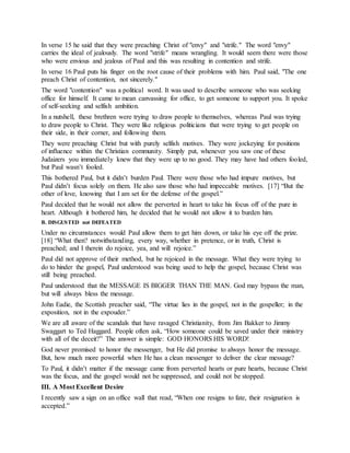 In verse 15 he said that they were preaching Christ of "envy" and "strife." The word "envy"
carries the ideal of jealously. The word "strife" means wrangling. It would seem there were those
who were envious and jealous of Paul and this was resulting in contention and strife.
In verse 16 Paul puts his finger on the root cause of their problems with him. Paul said, "The one
preach Christ of contention, not sincerely."
The word "contention" was a political word. It was used to describe someone who was seeking
office for himself. It came to mean canvassing for office, to get someone to support you. It spoke
of self-seeking and selfish ambition.
In a nutshell, these brethren were trying to draw people to themselves, whereas Paul was trying
to draw people to Christ. They were like religious politicians that were trying to get people on
their side, in their corner, and following them.
They were preaching Christ but with purely selfish motives. They were jockeying for positions
of influence within the Christian community. Simply put, whenever you saw one of these
Judaizers you immediately knew that they were up to no good. They may have had others fooled,
but Paul wasn’t fooled.
This bothered Paul, but it didn’t burden Paul. There were those who had impure motives, but
Paul didn’t focus solely on them. He also saw those who had impeccable motives. [17] “But the
other of love, knowing that I am set for the defense of the gospel.”
Paul decided that he would not allow the perverted in heart to take his focus off of the pure in
heart. Although it bothered him, he decided that he would not allow it to burden him.
B. DISGUSTED not DEFEATED
Under no circumstances would Paul allow them to get him down, or take his eye off the prize.
[18] “What then? notwithstanding, every way, whether in pretence, or in truth, Christ is
preached; and I therein do rejoice, yea, and will rejoice.”
Paul did not approve of their method, but he rejoiced in the message. What they were trying to
do to hinder the gospel, Paul understood was being used to help the gospel, because Christ was
still being preached.
Paul understood that the MESSAGE IS BIGGER THAN THE MAN. God may bypass the man,
but will always bless the message.
John Eadie, the Scottish preacher said, “The virtue lies in the gospel, not in the gospeller; in the
exposition, not in the expouder.”
We are all aware of the scandals that have ravaged Christianity, from Jim Bakker to Jimmy
Swaggart to Ted Haggard. People often ask, “How someone could be saved under their ministry
with all of the deceit?” The answer is simple: GOD HONORS HIS WORD!
God never promised to honor the messenger, but He did promise to always honor the message.
But, how much more powerful when He has a clean messenger to deliver the clear message?
To Paul, it didn’t matter if the message came from perverted hearts or pure hearts, because Christ
was the focus, and the gospel would not be suppressed, and could not be stopped.
III. A Most Excellent Desire
I recently saw a sign on an office wall that read, “When one resigns to fate, their resignation is
accepted.”
 