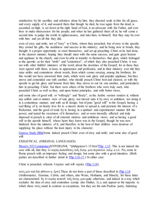 satisfaction by his sacrifice and salvation alone by him; they directed souls to him for all grace,
and every supply of it; and assured them that though he died, he rose again from the dead, is
ascended on high, is set down at the right hand of God, is an advocate with the Father, and ever
lives to make intercession for his people; and when he has gathered them all in, he will come a
second time to judge the world in righteousness, and take then, to himself, that they may be ever
with him: and yet all this they did,
even of envy and strife; not of "envy" to Christ, whom they preached, but of envy to the apostle;
they envied his gifts, his usefulness and success in the ministry; and he being now in bonds, they
thought it a proper opportunity to exert themselves, and set up preaching Christ as he had done,
in the clearest manner; hoping they should meet with the same success, and gain great honour
and applause in the church, and even be able to transfer to themselves that glory which belonged
to the apostle: as for their "strife" and "contention", of which they also preached Christ; it was
not with other faithful ministers of the word, about the doctrines of the Gospel; for in these they
were agreed with them, at least, in appearance and profession, and in their ministry ever did they
raise strifes and contentions about words, from which comes envying among the brethren; for
this would not have answered their ends, which were vain glory and popular applause; but they
strove and contended one with another, who should preach Christ best and clearest, or with the
apostle to get his glory and honour from him; they strove to out vie one another, and particularly
him in preaching Christ: but there were others of the brethren who were truly such, who
preached Christ as well as they, and upon better principles, and with better views,
and some also of good will; or "willingly" and "freely", as the Arabic version renders it; without
any selfish end or sinister view of vain glory; not moved unto it by envy or ambition; not doing it
in a contentious manner, and with an ill design; but of pure "good will" to the Gospel, having a
real liking of it, an hearty love for it, a sincere desire to spread it, and promote the interest of a
Redeemer, and the good of souls by it; having in a spiritual and experimental manner felt the
power, and tasted the sweetness of it themselves: and so were inwardly affected and truly
disposed to preach it, clear of all external motives and ambitious views; and as having a good
will to the apostle himself, whose heart they knew was in the Gospel, though he was now
hindered from the ministry of it; and therefore to the best of their abilities were desirous of
supplying his place without the least injury to his character.
Geneva Study BibleSome indeed preach Christ even of envy and strife; and some also of good
will:
EXEGETICAL (ORIGINAL LANGUAGES)
Meyer's NT CommentaryHYPERLINK "/philippians/1-15.htm"Php 1:15. This is not indeed the
case with all, that they ἐν κυρίῳ πεποιθότες τοῖς δεσμ. μου περισσοτ. τολμ. κ.τ.λ. No, some in
Rome preach with an improper feeling and design; but some also with a good intention. (Both
parties are described in further detail in Php 1:16-17.) In either case
Christ is preached, wherein I rejoice and will rejoice (Php 1:18).
τινὲς μὲν καὶ διὰ φθόνον κ. ἔριν] These do not form a part of those described in Php 1:14
(Ambrosiaster, Erasmus, Calvin, and others, also Weiss, Hofmann, and Hinsch), for these latter
are characterized by ἐν κυρίῳ πεποιθ. τοῖς δεσμ. μου quite otherwise, and indeed in a way which
excludes the idea of envy and contention (comp. also Huther, l.c.), and appear as the majority to
which these τινές stand in contrast as exceptions; but they are the anti-Pauline party, Judaizing
 