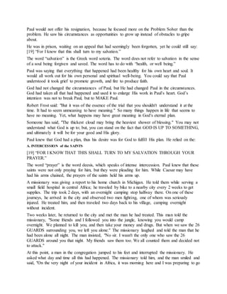 Paul would not offer his resignation, because he focused more on the Problem Solver than the
problem. He saw his circumstances as opportunities to grow up instead of obstacles to gripe
about.
He was in prison, waiting on an appeal that had seemingly been forgotten, yet he could still say:
[19] “For I know that this shall turn to my salvation.”
The word “salvation” is the Greek word soteria. The word does not refer to salvation in the sense
of a soul being forgiven and saved. The word has to do with “health, or well being.”
Paul was saying that everything that happened had been healthy for his own heart and soul. It
would all work out for his own personal and spiritual well-being. You could say that Paul
understood it took grief to promote growth, and fire to produce faith.
God had not changed the circumstances of Paul, but He had changed Paul in the circumstances.
God had taken all that had happened and used it to enlarge His work in Paul’s heart. God’s
intention was not to break Paul, but to MAKE Paul.
Robert Frost said: "But it was of the essence of the trial that you shouldn't understand it at the
time. It had to seem unmeaning to have meaning." So many things happen in life that seems to
have no meaning. Yet, what happens may have great meaning in God's eternal plan.
Someone has said, "The thickest cloud may bring the heaviest shower of blessing." You may not
understand what God is up to; but, you can stand on the fact that GOD IS UP TO SOMETHING,
and ultimately it will be for your good and His glory.
Paul knew that God had a plan, thus his desire was for God to fulfill His plan. He relied on the:
A. INTERCESSION of the SAINTS
[19] “FOR I KNOW THAT THIS SHALL TURN TO MY SALVATION THROUGH YOUR
PRAYER.”
The word “prayer” is the word deesis, which speaks of intense intercession. Paul knew that these
saints were not only praying for him, but they were pleading for him. While Caesar may have
had his arms chained, the prayers of the saints held his arms up.
A missionary was giving a report to his home church in Michigan. He told them while serving a
small field hospital in central Africa; he traveled by bike to a nearby city every 2 weeks to get
supplies. The trip took 2 days, with an overnight camping stop halfway there. On one of these
journeys, he arrived in the city and observed two men fighting, one of whom was seriously
injured. He treated him, and then traveled two days back to his village, camping overnight
without incident.
Two weeks later, he returned to the city and met the man he had treated. This man told the
missionary, "Some friends and I followed you into the jungle, knowing you would camp
overnight. We planned to kill you, and then take your money and drugs. But when we saw the 26
GUARDS surrounding you, we left you alone." The missionary laughed and told the man that he
had been alone all night. The man insisted, "No sir. I wasn't the only one who saw the 26
GUARDS around you that night. My friends saw them too. We all counted them and decided not
to attack."
At this point, a man in the congregation jumped to his feet and interrupted the missionary. He
asked what day and time all this had happened. The missionary told him, and the man smiled and
said, "On the very night of your incident in Africa, it was morning here and I was preparing to go
 