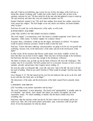 play golf. I had an overwhelming urge to pray for you. In fact, the urging of the Lord was so
strong that, instead of playing golf, I called men in this church to meet with me here in the
sanctuary and pray for you." He then asked for all the men who had gathered to pray to stand up.
The men stood up, and when they were all counted the number was 26!
Samuel Chadwick summed it up, “The devil fears nothing from prayer-less studies, prayer-less
work, prayer-less religion. The devil laughs at our toil, mocks our wisdom, but Satan trembles
when we pray.”
Paul knew he could rely on the intercession of the saints, as well as the:
B. INVOLVEMENT of the SPIRIT
[19B] “THE SUPPLY OF THE SPIRIT OF JESUS CHRIST,
The word “supply” is an interesting word. The Greek is a double-compound word ‘choros’ and
‘hegeomai’, which means, “to furnish supplies for a musical chorus.”
In ancient times, a benefactor would pay for the singers and dancers at a festival. No expense
would be spared. Generous provision would be made to meet the need.
Paul says, “I know that these sufferings and persecutions are going to be for my own growth and
well-being, because I rely on the intercession of the saints and rest in the involvement of the
Spirit.”
In other words, all the resources that Heaven could muster were freely available to Paul. He
knew that there was no lack to God’s supply. There may have not been enough in the warehouse,
but Paul knew that there was more than enough in the storehouse of Heaven.
The Bank of America may go belly up, but the Bank of Heaven will never file bankruptcy. This
country may be in a recession, but God’s people aren’t in a recession, because we have a source,
sustainer, provider and provision that Congress knows nothing of.
He owns the cattle on a thousand hills, every hill, and every ‘tater in the hill. He owns it all and
has need of nothing. What do you need? God has it! What would be enough? God has more than
enough.
I love Romans 8: 32: “He that spared not his own Son, but delivered him up for us all, how shall
he not with him also freely give us all things?”
The intercession of the saints and the involvement of the Spirit caused Paul to earnestly desire
the:
C. INTEGRITY of the SERVANT
[20] “According to my earnest expectation and my hope.”
The word “expectation” is most interesting. The Greek word ‘apokaradokia’ is actually made up
of 3 elements: ‘apo’ (from), ‘kara’ (head), and ‘dokeo’ (to watch). Put together, the word
expectation means, “To watch something so intently that the head is turned away from
everything else.”
Paul knew what the outcome would one day be. He knew where he was headed, and he was
ready to go. Thus, this is the reason prison, persecution, pain, or pressure could not get him
down. It was but preparation for what lay ahead.
 