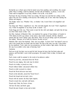 He had his eye so fixed upon it that he turned away from anything and everything else except:
[20b] “That in nothing I shall be ashamed, but that with all boldness, as always, so now also
Christ shall be magnified in my body, whether it be by life, or by death.”
Paul knew the day of meeting Christ was coming. His hope was such that he is sitting on the
edge of his seat. He is standing on his tip-toes with nothing else in view other than meeting the
Master will integrity.
The Pauline motto was, “Whether I live, or whether I die; I want Christ to be magnified and
glorified.”
Guy King said, “Mary’s magnificent was, ‘My soul doth magnify the Lord.’ Paul’s magnificent
was, “Christ be magnified in my body, by life or death.’” [5]
Frank Stagg put it this way, “Paul wants to meet his fate with such dignity and spirit that all may
see what Christ means to him.” [6]
Jim Eliot, husband of Elisabeth Eliot, was murdered by a group of Auca Indians in Ecuador in
1956. Before he left to go witness to the natives who would eventually kill him, Elisabeth
noticed that Jim wasn’t taking a gun. She asked, “Why are you not taking a gun for protection?”
Jim replied, “Because we’re ready for Heaven, but they are not.”
Elisabeth Eliot said of her husband, "Jim's aim was simple: To know God." Jim himself wrote an
entry in his journal that was found after his death. The date of the entry was only 2 days before
he was murdered, "Lord, make my way prosperous, not that I achieve high station, but that my
life may be an exhibit to the value of knowing God."
Conclusion
Paul was in jail, but there was no need for bail, because he knew that God had a plan and
purpose, and Paul didn’t want to hold up progress. He wanted Christ to shine, be shared, and
shown.
Paul’s desire could be summed in the words of an unknown author:
Preach by your lives, and preach from the Word:
Preach by your singing, that souls may be stirred.
Preach on a trolley or preach on a bus;
Preach without fanfare and preach without fuss:
Preach in a hall or preach in a shack;
Preach the Word and never turn back.
Preach on the sidewalk, preach the "Good News";
Preach the Gospel and not men's views.
Preach with the unction the Holy Spirit imparts;
Preach to touch lives and melt cold hearts.
Preach only Christ, the Savior of men;
Tell how He died, and liveth again.
Preach the pure Gospel, so true and so tried;
 