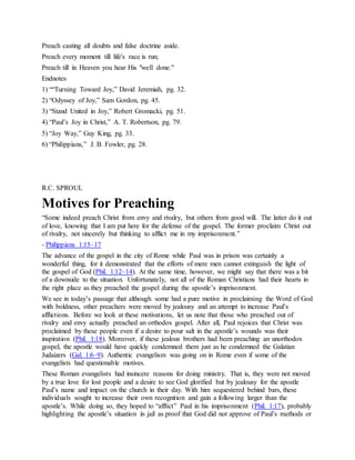 Preach casting all doubts and false doctrine aside.
Preach every moment till life's race is run;
Preach till in Heaven you hear His "well done."
Endnotes
1) ““Turning Toward Joy,” David Jeremiah, pg. 32.
2) “Odyssey of Joy,” Sam Gordon, pg. 45.
3) “Stand United in Joy,” Robert Gromacki, pg. 51.
4) “Paul’s Joy in Christ,” A. T. Robertson, pg. 79.
5) “Joy Way,” Guy King, pg. 33.
6) “Philippians,” J. B. Fowler, pg. 28.
R.C. SPROUL
Motives for Preaching
“Some indeed preach Christ from envy and rivalry, but others from good will. The latter do it out
of love, knowing that I am put here for the defense of the gospel. The former proclaim Christ out
of rivalry, not sincerely but thinking to afflict me in my imprisonment.”
- Philippians 1:15–17
The advance of the gospel in the city of Rome while Paul was in prison was certainly a
wonderful thing, for it demonstrated that the efforts of mere men cannot extinguish the light of
the gospel of God (Phil. 1:12–14). At the same time, however, we might say that there was a bit
of a downside to the situation. Unfortunately, not all of the Roman Christians had their hearts in
the right place as they preached the gospel during the apostle’s imprisonment.
We see in today’s passage that although some had a pure motive in proclaiming the Word of God
with boldness, other preachers were moved by jealousy and an attempt to increase Paul’s
afflictions. Before we look at these motivations, let us note that those who preached out of
rivalry and envy actually preached an orthodox gospel. After all, Paul rejoices that Christ was
proclaimed by these people even if a desire to pour salt in the apostle’s wounds was their
inspiration (Phil. 1:18). Moreover, if these jealous brothers had been preaching an unorthodox
gospel, the apostle would have quickly condemned them just as he condemned the Galatian
Judaizers (Gal. 1:6–9). Authentic evangelism was going on in Rome even if some of the
evangelists had questionable motives.
These Roman evangelists had insincere reasons for doing ministry. That is, they were not moved
by a true love for lost people and a desire to see God glorified but by jealousy for the apostle
Paul’s name and impact on the church in their day. With him sequestered behind bars, these
individuals sought to increase their own recognition and gain a following larger than the
apostle’s. While doing so, they hoped to “afflict” Paul in his imprisonment (Phil. 1:17), probably
highlighting the apostle’s situation in jail as proof that God did not approve of Paul’s methods or
 