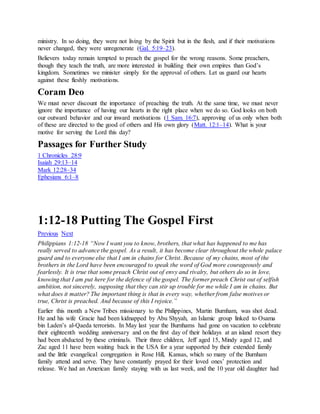 ministry. In so doing, they were not living by the Spirit but in the flesh, and if their motivations
never changed, they were unregenerate (Gal. 5:19–23).
Believers today remain tempted to preach the gospel for the wrong reasons. Some preachers,
though they teach the truth, are more interested in building their own empires than God’s
kingdom. Sometimes we minister simply for the approval of others. Let us guard our hearts
against these fleshly motivations.
Coram Deo
We must never discount the importance of preaching the truth. At the same time, we must never
ignore the importance of having our hearts in the right place when we do so. God looks on both
our outward behavior and our inward motivations (1 Sam. 16:7), approving of us only when both
of these are directed to the good of others and His own glory (Matt. 12:1–14). What is your
motive for serving the Lord this day?
Passages for Further Study
1 Chronicles 28:9
Isaiah 29:13–14
Mark 12:28–34
Ephesians 6:1–8
1:12-18 Putting The Gospel First
Previous Next
Philippians 1:12-18 “Now I want you to know, brothers, that what has happened to me has
really served to advance the gospel. As a result, it has become clear throughout the whole palace
guard and to everyone else that I am in chains for Christ. Because of my chains, most of the
brothers in the Lord have been encouraged to speak the word of God more courageously and
fearlessly. It is true that some preach Christ out of envy and rivalry, but others do so in love,
knowing that I am put here for the defence of the gospel. The former preach Christ out of selfish
ambition, not sincerely, supposing that they can stir up trouble for me while I am in chains. But
what does it matter? The important thing is that in every way, whether from false motives or
true, Christ is preached. And because of this I rejoice.”
Earlier this month a New Tribes missionary to the Philippines, Martin Burnham, was shot dead.
He and his wife Gracie had been kidnapped by Abu Shyyah, an Islamic group linked to Osama
bin Laden’s al-Qaeda terrorists. In May last year the Burnhams had gone on vacation to celebrate
their eighteenth wedding anniversary and on the first day of their holidays at an island resort they
had been abducted by these criminals. Their three children, Jeff aged 15, Mindy aged 12, and
Zac aged 11 have been waiting back in the USA for a year supported by their extended family
and the little evangelical congregation in Rose Hill, Kansas, which so many of the Burnham
family attend and serve. They have constantly prayed for their loved ones’ protection and
release. We had an American family staying with us last week, and the 10 year old daughter had
 