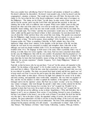 Have you consider how self-effacing Paul is? He doesn’t call attention to himself as a sufferer.
He doesn’t elaborate his discomforts. He doesn’t want people’s pity, in fact he doesn’t seek the
congregation’s attention or interest. That would turn their eyes off Christ. He does refer to his
chains (v.14), but so that the fact of his forced confinement would make more of an impact on
the Philippians. “The chains are for Christ,” he tells them. In other words, Christ was his Lord
and he was his servant, and it was this Lord Christ who had put him precisely in that spot,
chaining him to this wall or to different men on guard. When a new soldier came on duty and
fastened the other end of the chain to his own wrist he would take a look at his prisoner. The
handcuffs meant nothing, and so the new man would casually ask Paul what he was inside for,
and Paul would reply, “For Christ,” and then the conversation would move on. When a Christian
visitor called and the guard was forced to listen to their conversation he soon discovered that it
was all about this Christ and how those who served him were faring. The apostle was concerned
that the Philippians might become over-anxious about him, and over-anxiety is a sin, as much a
sin as stealing or lying. “Do not be anxious about anything” (4:6), he tells them. Sinclair
Ferguson points out, “There is something Christ-like in Paul’s attitude here. One of the
impressive things about Jesus’ ministry to his disciples in the last hours of his life was that,
despite his own need, he was concerned to comfort and strengthen them. John tells us that
although our Lord was deeply troubled (John 13:21), he encouraged the disciples not to be
troubled (John 14:1). The language in both verses is the same, which is probably John’s way of
inviting us to link these two verses together. Like Jesus, Paul was more concerned about others
(in this case, the Philippians) than with his own comfort. He practised what he preached (cf. 2:4
“Each of you should look not only to your own interests, but also to the interests of others”). But
more than that, he knew that God invariably means to bring new blessings out of the trials and
difficulties his servants experience” (Sinclair Ferguson, “Let’s Study Philippians,” Banner of
Truth, 1997, p.17).
Paul tells us that he knows why he was put there; “I am set” [in this prison cell manacled to this
soldier] “for the defence of the gospel” (v.16). In other words, he was a man under orders. “The
term used here is military. When the time came that a praetorian’s period of guard duty was over,
he was relieved by another. The chain was passed from hand to hand and the new guard was ‘set’
to keep watch over Paul. It was not his part to query the duty allotted to him: such decisions were
made by other minds in other places. However he might have planned his service to lie in other
and more exciting, and apparently more worth-while, enterprises, this was what was required of
him, and this was the situation in which to uphold the traditions of the regiment to which he
belonged and to win his superiors’ praise. But Paul was as much ‘on duty’ as he was. Perhaps we
may venture to imagine what went through the apostle’s mind when a sentry entered for the first
time. ‘He has come in here because he is on duty; he is “set” to guard me. Wouldn’t he be
surprised to learn that I am every bit as much on duty as he is, that I am “set” to guard him for
Christ!’ Paul did not see his suffering as due to divine forgetfulness (‘Why did God allow this to
happen to me?’), nor as a dismissal from service (‘I was looking forward to years of usefulness,
but here I am chained to the house’), nor as the work of Satan (‘I am afraid the devil has had his
way this time’), but as the place of duty, the appointed setting of service, the work at present
required. The great ambassador of Christ is not free to bear the tidings of the Lord over land and
sea as before, but he has not ceased to be an ambassador. The form of the ambassadorship has
changed but the purpose and duty of it still remains – ‘an ambassador in chains’ (Eph. 6:20)” (J.
Alec Motyer, “The Richness of Christ,” Inter-Varsity Fellowship, London, 1966, pp. 41&42).
 